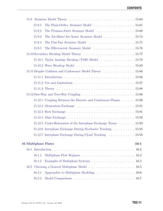 CONTENTS
15.9 Atomizer Model Theory . . . . . . . . . . . . . . . . . . . . . . . . . . . 15-60
15.9.1 The Plain-Oriﬁce Atomizer Model . . . . . . . . . . . . . . . . . 15-61
15.9.2 The Pressure-Swirl Atomizer Model . . . . . . . . . . . . . . . . 15-69
15.9.3 The Air-Blast/Air-Assist Atomizer Model . . . . . . . . . . . . . 15-74
15.9.4 The Flat-Fan Atomizer Model . . . . . . . . . . . . . . . . . . . 15-75
15.9.5 The Eﬀervescent Atomizer Model . . . . . . . . . . . . . . . . . 15-76
15.10 Secondary Breakup Model Theory . . . . . . . . . . . . . . . . . . . . . 15-77
15.10.1 Taylor Analogy Breakup (TAB) Model . . . . . . . . . . . . . . . 15-78
15.10.2 Wave Breakup Model . . . . . . . . . . . . . . . . . . . . . . . . 15-83
15.11 Droplet Collision and Coalescence Model Theory . . . . . . . . . . . . . 15-86
15.11.1 Introduction . . . . . . . . . . . . . . . . . . . . . . . . . . . . . 15-86
15.11.2 Use and Limitations . . . . . . . . . . . . . . . . . . . . . . . . . 15-87
15.11.3 Theory . . . . . . . . . . . . . . . . . . . . . . . . . . . . . . . . 15-88
15.12 One-Way and Two-Way Coupling . . . . . . . . . . . . . . . . . . . . . . 15-90
15.12.1 Coupling Between the Discrete and Continuous Phases . . . . . . 15-90
15.12.2 Momentum Exchange . . . . . . . . . . . . . . . . . . . . . . . . 15-91
15.12.3 Heat Exchange . . . . . . . . . . . . . . . . . . . . . . . . . . . . 15-91
15.12.4 Mass Exchange . . . . . . . . . . . . . . . . . . . . . . . . . . . . 15-92
15.12.5 Under-Relaxation of the Interphase Exchange Terms . . . . . . . 15-93
15.12.6 Interphase Exchange During Stochastic Tracking . . . . . . . . . 15-95
15.12.7 Interphase Exchange During Cloud Tracking . . . . . . . . . . . 15-95
16 Multiphase Flows 16-1
16.1 Introduction . . . . . . . . . . . . . . . . . . . . . . . . . . . . . . . . . 16-2
16.1.1 Multiphase Flow Regimes . . . . . . . . . . . . . . . . . . . . . . 16-2
16.1.2 Examples of Multiphase Systems . . . . . . . . . . . . . . . . . . 16-5
16.2 Choosing a General Multiphase Model . . . . . . . . . . . . . . . . . . . 16-5
16.2.1 Approaches to Multiphase Modeling . . . . . . . . . . . . . . . . 16-6
16.2.2 Model Comparisons . . . . . . . . . . . . . . . . . . . . . . . . . 16-7
Release 12.0 c ANSYS, Inc. January 29, 2009 TOC-11
 