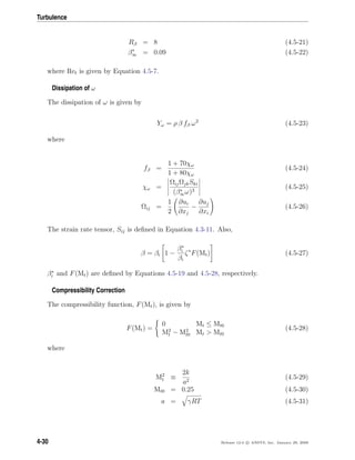 Turbulence
Rβ = 8 (4.5-21)
β∗
∞ = 0.09 (4.5-22)
where Ret is given by Equation 4.5-7.
Dissipation of ω
The dissipation of ω is given by
Yω = ρ β fβ ω2
(4.5-23)
where
fβ =
1 + 70χω
1 + 80χω
(4.5-24)
χω =
ΩijΩjkSki
(β∗
∞ω)3
(4.5-25)
Ωij =
1
2
∂ui
∂xj
−
∂uj
∂xi
(4.5-26)
The strain rate tensor, Sij is deﬁned in Equation 4.3-11. Also,
β = βi 1 −
β∗
i
βi
ζ∗
F(Mt) (4.5-27)
β∗
i and F(Mt) are deﬁned by Equations 4.5-19 and 4.5-28, respectively.
Compressibility Correction
The compressibility function, F(Mt), is given by
F(Mt) =
0 Mt ≤ Mt0
M2
t − M2
t0 Mt > Mt0
(4.5-28)
where
M2
t ≡
2k
a2
(4.5-29)
Mt0 = 0.25 (4.5-30)
a = γRT (4.5-31)
4-30 Release 12.0 c ANSYS, Inc. January 29, 2009
 