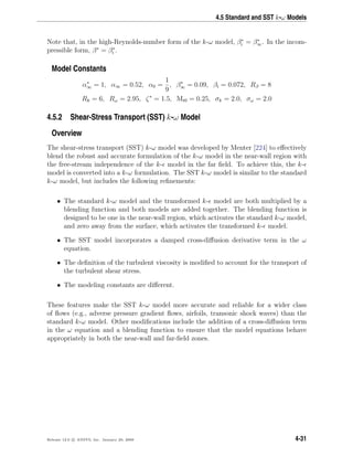 4.5 Standard and SST k-ω Models
Note that, in the high-Reynolds-number form of the k-ω model, β∗
i = β∗
∞. In the incom-
pressible form, β∗
= β∗
i .
Model Constants
α∗
∞ = 1, α∞ = 0.52, α0 =
1
9
, β∗
∞ = 0.09, βi = 0.072, Rβ = 8
Rk = 6, Rω = 2.95, ζ∗
= 1.5, Mt0 = 0.25, σk = 2.0, σω = 2.0
4.5.2 Shear-Stress Transport (SST) k-ω Model
Overview
The shear-stress transport (SST) k-ω model was developed by Menter [224] to eﬀectively
blend the robust and accurate formulation of the k-ω model in the near-wall region with
the free-stream independence of the k- model in the far ﬁeld. To achieve this, the k-
model is converted into a k-ω formulation. The SST k-ω model is similar to the standard
k-ω model, but includes the following reﬁnements:
• The standard k-ω model and the transformed k- model are both multiplied by a
blending function and both models are added together. The blending function is
designed to be one in the near-wall region, which activates the standard k-ω model,
and zero away from the surface, which activates the transformed k- model.
• The SST model incorporates a damped cross-diﬀusion derivative term in the ω
equation.
• The deﬁnition of the turbulent viscosity is modiﬁed to account for the transport of
the turbulent shear stress.
• The modeling constants are diﬀerent.
These features make the SST k-ω model more accurate and reliable for a wider class
of ﬂows (e.g., adverse pressure gradient ﬂows, airfoils, transonic shock waves) than the
standard k-ω model. Other modiﬁcations include the addition of a cross-diﬀusion term
in the ω equation and a blending function to ensure that the model equations behave
appropriately in both the near-wall and far-ﬁeld zones.
Release 12.0 c ANSYS, Inc. January 29, 2009 4-31
 
