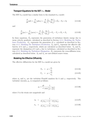 Turbulence
Transport Equations for the SST k-ω Model
The SST k-ω model has a similar form to the standard k-ω model:
∂
∂t
(ρk) +
∂
∂xi
(ρkui) =
∂
∂xj
Γk
∂k
∂xj
+ Gk − Yk + Sk (4.5-32)
and
∂
∂t
(ρω) +
∂
∂xi
(ρωui) =
∂
∂xj
Γω
∂ω
∂xj
+ Gω − Yω + Dω + Sω (4.5-33)
In these equations, Gk represents the generation of turbulence kinetic energy due to
mean velocity gradients, calculated as described in Section 4.5.1: Modeling the Turbu-
lence Production. Gω represents the generation of ω, calculated as described in Sec-
tion 4.5.1: Modeling the Turbulence Production. Γk and Γω represent the eﬀective dif-
fusivity of k and ω, respectively, which are calculated as described below. Yk and Yω
represent the dissipation of k and ω due to turbulence, calculated as described in Sec-
tion 4.5.1: Modeling the Turbulence Dissipation. Dω represents the cross-diﬀusion term,
calculated as described below. Sk and Sω are user-deﬁned source terms.
Modeling the Effective Diffusivity
The eﬀective diﬀusivities for the SST k-ω model are given by
Γk = µ +
µt
σk
(4.5-34)
Γω = µ +
µt
σω
(4.5-35)
where σk and σω are the turbulent Prandtl numbers for k and ω, respectively. The
turbulent viscosity, µt, is computed as follows:
µt =
ρk
ω
1
max 1
α∗ , SF2
a1ω
(4.5-36)
where S is the strain rate magnitude and
σk =
1
F1/σk,1 + (1 − F1)/σk,2
(4.5-37)
σω =
1
F1/σω,1 + (1 − F1)/σω,2
(4.5-38)
4-32 Release 12.0 c ANSYS, Inc. January 29, 2009
 