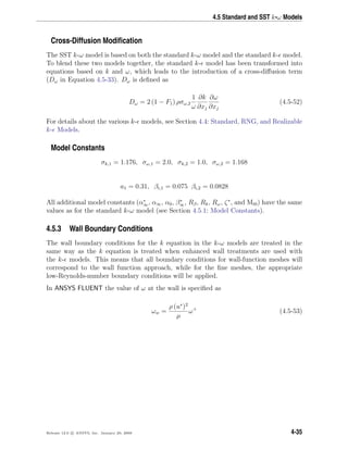 4.5 Standard and SST k-ω Models
Cross-Diffusion Modiﬁcation
The SST k-ω model is based on both the standard k-ω model and the standard k- model.
To blend these two models together, the standard k- model has been transformed into
equations based on k and ω, which leads to the introduction of a cross-diﬀusion term
(Dω in Equation 4.5-33). Dω is deﬁned as
Dω = 2 (1 − F1) ρσω,2
1
ω
∂k
∂xj
∂ω
∂xj
(4.5-52)
For details about the various k- models, see Section 4.4: Standard, RNG, and Realizable
k- Models.
Model Constants
σk,1 = 1.176, σω,1 = 2.0, σk,2 = 1.0, σω,2 = 1.168
a1 = 0.31, βi,1 = 0.075 βi,2 = 0.0828
All additional model constants (α∗
∞, α∞, α0, β∗
∞, Rβ, Rk, Rω, ζ∗
, and Mt0) have the same
values as for the standard k-ω model (see Section 4.5.1: Model Constants).
4.5.3 Wall Boundary Conditions
The wall boundary conditions for the k equation in the k-ω models are treated in the
same way as the k equation is treated when enhanced wall treatments are used with
the k- models. This means that all boundary conditions for wall-function meshes will
correspond to the wall function approach, while for the ﬁne meshes, the appropriate
low-Reynolds-number boundary conditions will be applied.
In ANSYS FLUENT the value of ω at the wall is speciﬁed as
ωw =
ρ (u∗
)2
µ
ω+
(4.5-53)
Release 12.0 c ANSYS, Inc. January 29, 2009 4-35
 