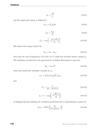 Turbulence
λT =
√
k
ω
(4.6-7)
and the small scale energy is deﬁned by
kT,s = fssfW kT (4.6-8)
fW =
λeff
λT
(4.6-9)
fss = exp −
CssνΩ
kT
2
(4.6-10)
The large scale energy is given by
kT,l = kT − kT,s (4.6-11)
Note that the sum of Equations 4.6-8 and 4.6-11 yields the turbulent kinetic energy kT .
The turbulence production term generated by turbulent ﬂuctuations is given by
PkT
= νT,sS2
(4.6-12)
where the small-scale turbulent viscosity is νT,s
νT,s = fνfINT Cµ kT,sλeff (4.6-13)
and
Cµ =
1
A0 + As(S/ω)
(4.6-14)
fν = 1 − exp

−
ReT,s
Aν

 (4.6-15)
A damping function deﬁning the turbulent production due to intermittency is given by
fINT = MIN
kL
CINT kTOT
, 1 (4.6-16)
4-38 Release 12.0 c ANSYS, Inc. January 29, 2009
 