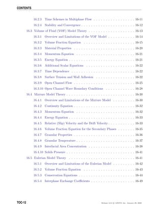 CONTENTS
16.2.3 Time Schemes in Multiphase Flow . . . . . . . . . . . . . . . . . 16-11
16.2.4 Stability and Convergence . . . . . . . . . . . . . . . . . . . . . . 16-12
16.3 Volume of Fluid (VOF) Model Theory . . . . . . . . . . . . . . . . . . . 16-13
16.3.1 Overview and Limitations of the VOF Model . . . . . . . . . . . 16-14
16.3.2 Volume Fraction Equation . . . . . . . . . . . . . . . . . . . . . 16-15
16.3.3 Material Properties . . . . . . . . . . . . . . . . . . . . . . . . . 16-20
16.3.4 Momentum Equation . . . . . . . . . . . . . . . . . . . . . . . . 16-21
16.3.5 Energy Equation . . . . . . . . . . . . . . . . . . . . . . . . . . . 16-21
16.3.6 Additional Scalar Equations . . . . . . . . . . . . . . . . . . . . 16-22
16.3.7 Time Dependence . . . . . . . . . . . . . . . . . . . . . . . . . . 16-22
16.3.8 Surface Tension and Wall Adhesion . . . . . . . . . . . . . . . . 16-22
16.3.9 Open Channel Flow . . . . . . . . . . . . . . . . . . . . . . . . . 16-25
16.3.10 Open Channel Wave Boundary Conditions . . . . . . . . . . . . 16-28
16.4 Mixture Model Theory . . . . . . . . . . . . . . . . . . . . . . . . . . . . 16-30
16.4.1 Overview and Limitations of the Mixture Model . . . . . . . . . 16-30
16.4.2 Continuity Equation . . . . . . . . . . . . . . . . . . . . . . . . . 16-32
16.4.3 Momentum Equation . . . . . . . . . . . . . . . . . . . . . . . . 16-32
16.4.4 Energy Equation . . . . . . . . . . . . . . . . . . . . . . . . . . . 16-33
16.4.5 Relative (Slip) Velocity and the Drift Velocity . . . . . . . . . . . 16-33
16.4.6 Volume Fraction Equation for the Secondary Phases . . . . . . . 16-35
16.4.7 Granular Properties . . . . . . . . . . . . . . . . . . . . . . . . . 16-36
16.4.8 Granular Temperature . . . . . . . . . . . . . . . . . . . . . . . . 16-37
16.4.9 Interfacial Area Concentration . . . . . . . . . . . . . . . . . . . 16-38
16.4.10 Solids Pressure . . . . . . . . . . . . . . . . . . . . . . . . . . . . 16-41
16.5 Eulerian Model Theory . . . . . . . . . . . . . . . . . . . . . . . . . . . 16-41
16.5.1 Overview and Limitations of the Eulerian Model . . . . . . . . . 16-42
16.5.2 Volume Fraction Equation . . . . . . . . . . . . . . . . . . . . . 16-43
16.5.3 Conservation Equations . . . . . . . . . . . . . . . . . . . . . . . 16-44
16.5.4 Interphase Exchange Coeﬃcients . . . . . . . . . . . . . . . . . . 16-49
TOC-12 Release 12.0 c ANSYS, Inc. January 29, 2009
 