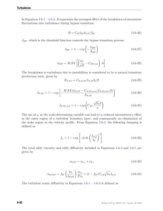 Turbulence
In Equation 4.6-1 – 4.6-3, R represents the averaged eﬀect of the breakdown of streamwise
ﬂuctuations into turbulence during bypass transition:
R = CRβBP kLω/fW (4.6-26)
βBP , which is the threshold function controls the bypass transition process:
βBP = 1 − exp −
φBP
ABP
(4.6-27)
φBP = MAX
kT
νΩ
− CBP,crit , 0 (4.6-28)
The breakdown to turbulence due to instabilities is considered to be a natural transition
production term, given by
RNAT = CR,NAT βNAT kLΩ (4.6-29)
βNAT = 1 − exp −
MAX(φNAT − CNAT,crit/fNAT,crit, 0)
ANAT
(4.6-30)
fNAT,crit = 1 − exp CNC
√
kLd
ν
(4.6-31)
The use of ω as the scale-determining variable can lead to a reduced intermittency eﬀect
in the outer region of a turbulent boundary layer, and consequently an elimination of
the wake region in the velocity proﬁle. From Equation 4.6-3, the following damping is
deﬁned as
fω = 1 − exp

−0.41
λeff
λT
4

 (4.6-32)
The total eddy viscosity and eddy diﬀusivity included in Equations 4.6-4 and 4.6-5 are
given by
νTOT = νT,s + νT,l (4.6-33)
αθ,TOT = fW
kT
kTOT
νT,s
Prθ
+ (1 − fW )Cα,θ kT λeff (4.6-34)
The turbulent scalar diﬀusivity in Equations 4.6-1 – 4.6-3 is deﬁned as
4-40 Release 12.0 c ANSYS, Inc. January 29, 2009
 
