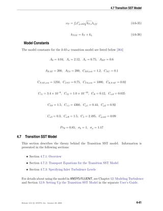 4.7 Transition SST Model
αT = fνCµ,std kT,sλeff (4.6-35)
kTOT = kT + kL (4.6-36)
Model Constants
The model constants for the k-kl-ω transition model are listed below [364]
A0 = 4.04, As = 2.12, Aν = 6.75, ABP = 0.6
ANAT = 200, ATS = 200, CBP,crit = 1.2, CNC = 0.1
CNAT,crit = 1250, CINT = 0.75, CTS,crit = 1000, CR,NAT = 0.02
C11 = 3.4 × 10−6
, C12 = 1.0 × 10−10
, CR = 0.12, Cα,θ = 0.035
CSS = 1.5, Cτ,1 = 4360, Cω1 = 0.44, Cω2 = 0.92
Cω3 = 0.3, CωR = 1.5, Cλ = 2.495, Cµ,std = 0.09
Prθ = 0.85, σk = 1, σω = 1.17
4.7 Transition SST Model
This section describes the theory behind the Transition SST model. Information is
presented in the following sections:
• Section 4.7.1: Overview
• Section 4.7.2: Transport Equations for the Transition SST Model
• Section 4.7.3: Specifying Inlet Turbulence Levels
For details about using the model in ANSYS FLUENT, see Chapter 12: Modeling Turbulence
and Section 12.9: Setting Up the Transition SST Model in the separate User’s Guide.
Release 12.0 c ANSYS, Inc. January 29, 2009 4-41
 