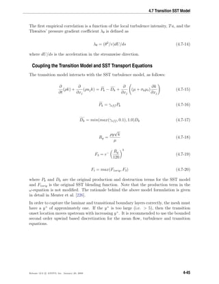 4.7 Transition SST Model
The ﬁrst empirical correlation is a function of the local turbulence intensity, Tu, and the
Thwaites’ pressure gradient coeﬃcient λθ is deﬁned as
λθ = (θ2
/v)dU/ds (4.7-14)
where dU/ds is the acceleration in the streamwise direction.
Coupling the Transition Model and SST Transport Equations
The transition model interacts with the SST turbulence model, as follows:
∂
∂t
(ρk) +
∂
∂xj
(ρujk) = Pk − Dk +
∂
∂xj
(µ + σkµt)
∂k
∂xj
(4.7-15)
Pk = γeff Pk (4.7-16)
Dk = min(max(γeff , 0.1), 1.0)Dk (4.7-17)
Ry =
ρy
√
k
µ
(4.7-18)
F3 = e− Ry
120
3
(4.7-19)
Ft = max(F1orig, F3) (4.7-20)
where Pk and Dk are the original production and destruction terms for the SST model
and F1orig is the original SST blending function. Note that the production term in the
ω-equation is not modiﬁed. The rationale behind the above model formulation is given
in detail in Menter et al. [226].
In order to capture the laminar and transitional boundary layers correctly, the mesh must
have a y+
of approximately one. If the y+
is too large (i.e. > 5), then the transition
onset location moves upstream with increasing y+
. It is recommended to use the bounded
second order upwind based discretization for the mean ﬂow, turbulence and transition
equations.
Release 12.0 c ANSYS, Inc. January 29, 2009 4-45
 