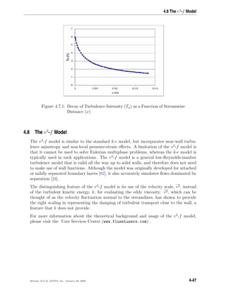 4.8 The v2
-f Model
Figure 4.7.1: Decay of Turbulence Intensity (Tu) as a Function of Streamwise
Distance (x)
4.8 The v2
-f Model
The v2
-f model is similar to the standard k- model, but incorporates near-wall turbu-
lence anisotropy and non-local pressure-strain eﬀects. A limitation of the v2
-f model is
that it cannot be used to solve Eulerian multiphase problems, whereas the k- model is
typically used in such applications. The v2
-f model is a general low-Reynolds-number
turbulence model that is valid all the way up to solid walls, and therefore does not need
to make use of wall functions. Although the model was originally developed for attached
or mildly separated boundary layers [82], it also accurately simulates ﬂows dominated by
separation [24].
The distinguishing feature of the v2
-f model is its use of the velocity scale, v2, instead
of the turbulent kinetic energy, k, for evaluating the eddy viscosity. v2, which can be
thought of as the velocity ﬂuctuation normal to the streamlines, has shown to provide
the right scaling in representing the damping of turbulent transport close to the wall, a
feature that k does not provide.
For more information about the theoretical background and usage of the v2
-f model,
please visit the User Services Center (www.fluentusers.com) .
Release 12.0 c ANSYS, Inc. January 29, 2009 4-47
 