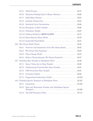 CONTENTS
16.5.5 Solids Pressure . . . . . . . . . . . . . . . . . . . . . . . . . . . . 16-57
16.5.6 Maximum Packing Limit in Binary Mixtures . . . . . . . . . . . 16-60
16.5.7 Solids Shear Stresses . . . . . . . . . . . . . . . . . . . . . . . . . 16-61
16.5.8 Granular Temperature . . . . . . . . . . . . . . . . . . . . . . . . 16-64
16.5.9 Interfacial Area Concentration . . . . . . . . . . . . . . . . . . . 16-66
16.5.10 Description of Heat Transfer . . . . . . . . . . . . . . . . . . . . 16-66
16.5.11 Turbulence Models . . . . . . . . . . . . . . . . . . . . . . . . . . 16-67
16.5.12 Solution Method in ANSYS FLUENT . . . . . . . . . . . . . . . . 16-77
16.5.13 Dense Discrete Phase Model . . . . . . . . . . . . . . . . . . . . 16-78
16.5.14 Immiscible Fluid Model . . . . . . . . . . . . . . . . . . . . . . . 16-81
16.6 Wet Steam Model Theory . . . . . . . . . . . . . . . . . . . . . . . . . . 16-82
16.6.1 Overview and Limitations of the Wet Steam Model . . . . . . . . 16-82
16.6.2 Wet Steam Flow Equations . . . . . . . . . . . . . . . . . . . . . 16-83
16.6.3 Phase Change Model . . . . . . . . . . . . . . . . . . . . . . . . 16-85
16.6.4 Built-in Thermodynamic Wet Steam Properties . . . . . . . . . . 16-87
16.7 Modeling Mass Transfer in Multiphase Flows . . . . . . . . . . . . . . . 16-89
16.7.1 Source Terms due to Mass Transfer . . . . . . . . . . . . . . . . 16-89
16.7.2 Unidirectional Constant Rate Mass Transfer . . . . . . . . . . . . 16-91
16.7.3 UDF-Prescribed Mass Transfer . . . . . . . . . . . . . . . . . . . 16-91
16.7.4 Cavitation Models . . . . . . . . . . . . . . . . . . . . . . . . . . 16-92
16.7.5 Evaporation-Condensation Model . . . . . . . . . . . . . . . . . 16-104
16.8 Modeling Species Transport in Multiphase Flows . . . . . . . . . . . . . 16-107
16.8.1 Limitations . . . . . . . . . . . . . . . . . . . . . . . . . . . . . . 16-108
16.8.2 Mass and Momentum Transfer with Multiphase Species
Transport . . . . . . . . . . . . . . . . . . . . . . . . . . . . . . . 16-108
16.8.3 The Stiﬀ Chemistry Solver . . . . . . . . . . . . . . . . . . . . . 16-111
Release 12.0 c ANSYS, Inc. January 29, 2009 TOC-13
 