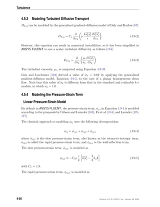 Turbulence
4.9.3 Modeling Turbulent Diffusive Transport
DT,ij can be modeled by the generalized gradient-diﬀusion model of Daly and Harlow [67]:
DT,ij = Cs
∂
∂xk
ρ
kuku ∂uiuj
∂x
(4.9-2)
However, this equation can result in numerical instabilities, so it has been simpliﬁed in
ANSYS FLUENT to use a scalar turbulent diﬀusivity as follows [194]:
DT,ij =
∂
∂xk
µt
σk
∂uiuj
∂xk
(4.9-3)
The turbulent viscosity, µt, is computed using Equation 4.9-33.
Lien and Leschziner [194] derived a value of σk = 0.82 by applying the generalized
gradient-diﬀusion model, Equation 4.9-2, to the case of a planar homogeneous shear
ﬂow. Note that this value of σk is diﬀerent from that in the standard and realizable k-
models, in which σk = 1.0.
4.9.4 Modeling the Pressure-Strain Term
Linear Pressure-Strain Model
By default in ANSYS FLUENT, the pressure-strain term, φij, in Equation 4.9-1 is modeled
according to the proposals by Gibson and Launder [108], Fu et al. [104], and Launder [176,
177].
The classical approach to modeling φij uses the following decomposition:
φij = φij,1 + φij,2 + φij,w (4.9-4)
where φij,1 is the slow pressure-strain term, also known as the return-to-isotropy term,
φij,2 is called the rapid pressure-strain term, and φij,w is the wall-reﬂection term.
The slow pressure-strain term, φij,1, is modeled as
φij,1 ≡ −C1ρ
k
uiuj −
2
3
δijk (4.9-5)
with C1 = 1.8.
The rapid pressure-strain term, φij,2, is modeled as
4-50 Release 12.0 c ANSYS, Inc. January 29, 2009
 