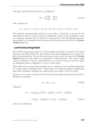 4.9 Reynolds Stress Model (RSM)
The mean rate-of-rotation tensor, Ωij, is deﬁned by
Ωij =
1
2
∂ui
∂xj
−
∂uj
∂xi
(4.9-19)
The constants are
C1 = 3.4, C∗
1 = 1.8, C2 = 4.2, C3 = 0.8, C∗
3 = 1.3, C4 = 1.25, C5 = 0.4
The quadratic pressure-strain model does not require a correction to account for the
wall-reﬂection eﬀect in order to obtain a satisfactory solution in the logarithmic region
of a turbulent boundary layer. It should be noted, however, that the quadratic pressure-
strain model is not available when the enhanced wall treatment is selected in the Viscous
Model dialog box.
Low-Re Stress-Omega Model
The low-Re stress-omega model is a stress-transport model that is based on the omega
equations and LRR model [379]. This model is ideal for modeling ﬂows over curved sur-
faces and swirling ﬂows. The low-Re stress-omega model can be selected in the Viscous
Model dialog box and requires no treatments of wall reﬂections. The closure coeﬃ-
cients are identical to the k-ω model (Section 4.5.1: Model Constants), however, there
are additional closure coeﬃcients, C1 and C2, noted below.
The low-Re stress-omega model resembles the k-ω model due to its excellent predictions
for a wide range of turbulent ﬂows. Furthermore, low Reynolds number modiﬁcations
and surface boundary conditions for rough surfaces are similar to the k-ω model.
Equation 4.9-4 can be re-written for the low-Re stress-omega model such that wall re-
ﬂections are excluded:
φij = φij,1 + φij,2 (4.9-20)
Therefore,
φij = −C1ρβ∗
RSM ω ui uj − 2/3δijk − ˆα0 [Pij − 1/3Pkkδij]
− ˆβ0 [Dij − 1/3Pkkδij] − k ˆγ0 [Sij − 1/3Skkδij] (4.9-21)
where Dij is deﬁned as
Release 12.0 c ANSYS, Inc. January 29, 2009 4-53
 