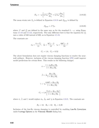 Turbulence
Dij = −ρ ui um
∂um
∂xj
+ uj um
∂um
∂xi
(4.9-22)
The mean strain rate Sij is deﬁned in Equation 4.9-18 and β∗
RSM is deﬁned by
β∗
RSM = β∗
fβ∗ (4.9-23)
where β∗
and f∗
β are deﬁned in the same way as for the standard k − ω, using Equa-
tions 4.5-16 and 4.5-22, respectively. The only diﬀerence here is that the equation for f∗
β
uses a value of 640 instead of 680, as in Equation 4.5-16.
The constants are
ˆα0 =
8 + C2
11
, ˆβ0 =
8C2 − 2
11
, ˆγ0 =
60C2 − 4
55
C1 = 1.8, C2 = 0.52
The above formulation does not require viscous damping functions to resolve the near-
wall sublayer. However, inclusion of the viscous damping function [379] could improve
model predictions for certain ﬂows. This results in the following changes:
ˆα =
1 + ˆα0ReT /Rk
1 + ReT /Rk
ˆβ = ˆβ0
ReT /Rk
1 + ReT /Rk
ˆγ = ˆγ0
0.007 + ReT /Rk
1 + ReT /Rk
C1 = 1.8
5/3 + ReT /Rk
1 + ReT /Rk
where ˆα, ˆβ, and ˆγ would replace ˆα0, ˆβ0, and ˆγ0 in Equation 4.9-21. The constants are
Rβ = 12, Rk = 12, Rω = 6.20
Inclusion of the low-Re viscous damping is controlled by enabling Low-Re Corrections
under k-omega Options in the Viscous Model dialog box.
4-54 Release 12.0 c ANSYS, Inc. January 29, 2009
 