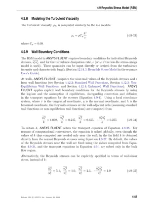 4.9 Reynolds Stress Model (RSM)
4.9.8 Modeling the Turbulent Viscosity
The turbulent viscosity, µt, is computed similarly to the k- models:
µt = ρCµ
k2
(4.9-33)
where Cµ = 0.09.
4.9.9 Wall Boundary Conditions
The RSM model in ANSYS FLUENT requires boundary conditions for individual Reynolds
stresses, uiuj, and for the turbulence dissipation rate, (or ω if the low-Re stress-omega
model is used). These quantities can be input directly or derived from the turbulence
intensity and characteristic length (Section 12.14.3: Reynolds Stress Model in the separate
User’s Guide).
At walls, ANSYS FLUENT computes the near-wall values of the Reynolds stresses and
from wall functions (see Section 4.12.2: Standard Wall Functions, Section 4.12.3: Non-
Equilibrium Wall Functions, and Section 4.12.4: Enhanced Wall Functions). ANSYS
FLUENT applies explicit wall boundary conditions for the Reynolds stresses by using
the log-law and the assumption of equilibrium, disregarding convection and diﬀusion
in the transport equations for the stresses (Equation 4.9-1). Using a local coordinate
system, where τ is the tangential coordinate, η is the normal coordinate, and λ is the
binormal coordinate, the Reynolds stresses at the wall-adjacent cells (assuming standard
wall functions or non-equilibrium wall functions) are computed from
u 2
τ
k
= 1.098,
u 2
η
k
= 0.247,
u 2
λ
k
= 0.655, −
uτ uη
k
= 0.255 (4.9-34)
To obtain k, ANSYS FLUENT solves the transport equation of Equation 4.9-28. For
reasons of computational convenience, the equation is solved globally, even though the
values of k thus computed are needed only near the wall; in the far ﬁeld k is obtained
directly from the normal Reynolds stresses using Equation 4.9-27. By default, the values
of the Reynolds stresses near the wall are ﬁxed using the values computed from Equa-
tion 4.9-34, and the transport equations in Equation 4.9-1 are solved only in the bulk
ﬂow region.
Alternatively, the Reynolds stresses can be explicitly speciﬁed in terms of wall-shear
stress, instead of k:
u 2
τ
u2
τ
= 5.1,
u 2
η
u2
τ
= 1.0,
u 2
λ
u2
τ
= 2.3, −
uτ uη
u2
τ
= 1.0 (4.9-35)
Release 12.0 c ANSYS, Inc. January 29, 2009 4-57
 