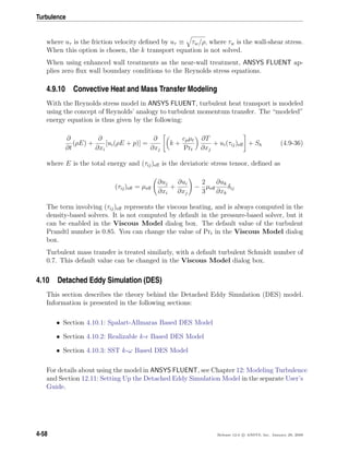 Turbulence
where uτ is the friction velocity deﬁned by uτ ≡ τw/ρ, where τw is the wall-shear stress.
When this option is chosen, the k transport equation is not solved.
When using enhanced wall treatments as the near-wall treatment, ANSYS FLUENT ap-
plies zero ﬂux wall boundary conditions to the Reynolds stress equations.
4.9.10 Convective Heat and Mass Transfer Modeling
With the Reynolds stress model in ANSYS FLUENT, turbulent heat transport is modeled
using the concept of Reynolds’ analogy to turbulent momentum transfer. The “modeled”
energy equation is thus given by the following:
∂
∂t
(ρE) +
∂
∂xi
[ui(ρE + p)] =
∂
∂xj
k +
cpµt
Prt
∂T
∂xj
+ ui(τij)eﬀ + Sh (4.9-36)
where E is the total energy and (τij)eﬀ is the deviatoric stress tensor, deﬁned as
(τij)eﬀ = µeﬀ
∂uj
∂xi
+
∂ui
∂xj
−
2
3
µeﬀ
∂uk
∂xk
δij
The term involving (τij)eﬀ represents the viscous heating, and is always computed in the
density-based solvers. It is not computed by default in the pressure-based solver, but it
can be enabled in the Viscous Model dialog box. The default value of the turbulent
Prandtl number is 0.85. You can change the value of Prt in the Viscous Model dialog
box.
Turbulent mass transfer is treated similarly, with a default turbulent Schmidt number of
0.7. This default value can be changed in the Viscous Model dialog box.
4.10 Detached Eddy Simulation (DES)
This section describes the theory behind the Detached Eddy Simulation (DES) model.
Information is presented in the following sections:
• Section 4.10.1: Spalart-Allmaras Based DES Model
• Section 4.10.2: Realizable k- Based DES Model
• Section 4.10.3: SST k-ω Based DES Model
For details about using the model in ANSYS FLUENT, see Chapter 12: Modeling Turbulence
and Section 12.11: Setting Up the Detached Eddy Simulation Model in the separate User’s
Guide.
4-58 Release 12.0 c ANSYS, Inc. January 29, 2009
 