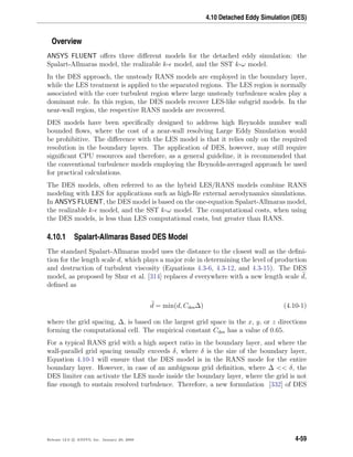 4.10 Detached Eddy Simulation (DES)
Overview
ANSYS FLUENT oﬀers three diﬀerent models for the detached eddy simulation: the
Spalart-Allmaras model, the realizable k- model, and the SST k-ω model.
In the DES approach, the unsteady RANS models are employed in the boundary layer,
while the LES treatment is applied to the separated regions. The LES region is normally
associated with the core turbulent region where large unsteady turbulence scales play a
dominant role. In this region, the DES models recover LES-like subgrid models. In the
near-wall region, the respective RANS models are recovered.
DES models have been speciﬁcally designed to address high Reynolds number wall
bounded ﬂows, where the cost of a near-wall resolving Large Eddy Simulation would
be prohibitive. The diﬀerence with the LES model is that it relies only on the required
resolution in the boundary layers. The application of DES, however, may still require
signiﬁcant CPU resources and therefore, as a general guideline, it is recommended that
the conventional turbulence models employing the Reynolds-averaged approach be used
for practical calculations.
The DES models, often referred to as the hybrid LES/RANS models combine RANS
modeling with LES for applications such as high-Re external aerodynamics simulations.
In ANSYS FLUENT, the DES model is based on the one-equation Spalart-Allmaras model,
the realizable k- model, and the SST k-ω model. The computational costs, when using
the DES models, is less than LES computational costs, but greater than RANS.
4.10.1 Spalart-Allmaras Based DES Model
The standard Spalart-Allmaras model uses the distance to the closest wall as the deﬁni-
tion for the length scale d, which plays a major role in determining the level of production
and destruction of turbulent viscosity (Equations 4.3-6, 4.3-12, and 4.3-15). The DES
model, as proposed by Shur et al. [314] replaces d everywhere with a new length scale d,
deﬁned as
d = min(d, Cdes∆) (4.10-1)
where the grid spacing, ∆, is based on the largest grid space in the x, y, or z directions
forming the computational cell. The empirical constant Cdes has a value of 0.65.
For a typical RANS grid with a high aspect ratio in the boundary layer, and where the
wall-parallel grid spacing usually exceeds δ, where δ is the size of the boundary layer,
Equation 4.10-1 will ensure that the DES model is in the RANS mode for the entire
boundary layer. However, in case of an ambiguous grid deﬁnition, where ∆ << δ, the
DES limiter can activate the LES mode inside the boundary layer, where the grid is not
ﬁne enough to sustain resolved turbulence. Therefore, a new formulation [332] of DES
Release 12.0 c ANSYS, Inc. January 29, 2009 4-59
 