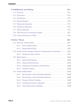CONTENTS
17 Solidiﬁcation and Melting 17-1
17.1 Overview . . . . . . . . . . . . . . . . . . . . . . . . . . . . . . . . . . . 17-1
17.2 Limitations . . . . . . . . . . . . . . . . . . . . . . . . . . . . . . . . . . 17-2
17.3 Introduction . . . . . . . . . . . . . . . . . . . . . . . . . . . . . . . . . 17-3
17.4 Energy Equation . . . . . . . . . . . . . . . . . . . . . . . . . . . . . . . 17-3
17.5 Momentum Equations . . . . . . . . . . . . . . . . . . . . . . . . . . . . 17-4
17.6 Turbulence Equations . . . . . . . . . . . . . . . . . . . . . . . . . . . . 17-5
17.7 Species Equations . . . . . . . . . . . . . . . . . . . . . . . . . . . . . . 17-5
17.8 Pull Velocity for Continuous Casting . . . . . . . . . . . . . . . . . . . . 17-7
17.9 Contact Resistance at Walls . . . . . . . . . . . . . . . . . . . . . . . . . 17-8
18 Solver Theory 18-1
18.1 Overview of Flow Solvers . . . . . . . . . . . . . . . . . . . . . . . . . . 18-1
18.1.1 Pressure-Based Solver . . . . . . . . . . . . . . . . . . . . . . . . 18-2
18.1.2 Density-Based Solver . . . . . . . . . . . . . . . . . . . . . . . . 18-5
18.2 General Scalar Transport Equation: Discretization and Solution . . . . . 18-8
18.2.1 Solving the Linear System . . . . . . . . . . . . . . . . . . . . . . 18-9
18.3 Discretization . . . . . . . . . . . . . . . . . . . . . . . . . . . . . . . . . 18-10
18.3.1 Spatial Discretization . . . . . . . . . . . . . . . . . . . . . . . . 18-10
18.3.2 Temporal Discretization . . . . . . . . . . . . . . . . . . . . . . . 18-18
18.3.3 Evaluation of Gradients and Derivatives . . . . . . . . . . . . . . 18-20
18.3.4 Gradient Limiters . . . . . . . . . . . . . . . . . . . . . . . . . . 18-23
18.4 Pressure-Based Solver . . . . . . . . . . . . . . . . . . . . . . . . . . . . 18-25
18.4.1 Discretization of the Momentum Equation . . . . . . . . . . . . . 18-26
18.4.2 Discretization of the Continuity Equation . . . . . . . . . . . . . 18-28
18.4.3 Pressure-Velocity Coupling . . . . . . . . . . . . . . . . . . . . . 18-29
18.4.4 Steady-State Iterative Algorithm . . . . . . . . . . . . . . . . . . 18-35
18.4.5 Time-Advancement Algorithm . . . . . . . . . . . . . . . . . . . 18-36
TOC-14 Release 12.0 c ANSYS, Inc. January 29, 2009
 