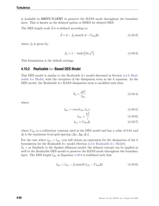 Turbulence
is available in ANSYS FLUENT to preserve the RANS mode throughout the boundary
layer. This is known as the delayed option or DDES for delayed DES.
The DES length scale d is re-deﬁned according to:
d = d − fd max(0, d − Cdes∆) (4.10-2)
where fd is given by:
fd = 1 − tanh (8rd)3
(4.10-3)
This formulation is the default settings.
4.10.2 Realizable k- Based DES Model
This DES model is similar to the Realizable k- model discussed in Section 4.4.3: Real-
izable k- Model, with the exception of the dissipation term in the k equation. In the
DES model, the Realizable k- RANS dissipation term is modiﬁed such that:
Yk =
ρk
3
2
ldes
(4.10-4)
where
ldes = min(lrke, lles) (4.10-5)
lrke =
k
3
2
(4.10-6)
lles = Cdes∆ (4.10-7)
where Cdes is a calibration constant used in the DES model and has a value of 0.61 and
∆ is the maximum local grid spacing (∆x, ∆y, ∆z).
For the case where ldes = lrke, you will obtain an expression for the dissipation of the k
formulation for the Realizable k- model (Section 4.4.3: Realizable k- Model):
Yk = ρ Similarly to the Spalart-Allmaras model, the delayed concept can be applied as
well to the Realizable DES model to preserve the RANS mode throughout the boundary
layer. The DES length ldes in Equation 4.10-8 is redeﬁned such that
ldes = lrke − fd max(0, lrke − Cdes∆) (4.10-8)
4-60 Release 12.0 c ANSYS, Inc. January 29, 2009
 