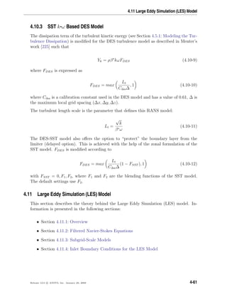 4.11 Large Eddy Simulation (LES) Model
4.10.3 SST k-ω Based DES Model
The dissipation term of the turbulent kinetic energy (see Section 4.5.1: Modeling the Tur-
bulence Dissipation) is modiﬁed for the DES turbulence model as described in Menter’s
work [225] such that
Yk = ρβ∗
kωFDES (4.10-9)
where FDES is expressed as
FDES = max
Lt
Cdes∆
, 1 (4.10-10)
where Cdes is a calibration constant used in the DES model and has a value of 0.61, ∆ is
the maximum local grid spacing (∆x, ∆y, ∆z).
The turbulent length scale is the parameter that deﬁnes this RANS model:
Lt =
√
k
β∗ω
(4.10-11)
The DES-SST model also oﬀers the option to “protect” the boundary layer from the
limiter (delayed option). This is achieved with the help of the zonal formulation of the
SST model. FDES is modiﬁed according to
FDES = max
Lt
Cdes∆
(1 − FSST ), 1 (4.10-12)
with FSST = 0, F1, F2, where F1 and F2 are the blending functions of the SST model.
The default settings use F2.
4.11 Large Eddy Simulation (LES) Model
This section describes the theory behind the Large Eddy Simulation (LES) model. In-
formation is presented in the following sections:
• Section 4.11.1: Overview
• Section 4.11.2: Filtered Navier-Stokes Equations
• Section 4.11.3: Subgrid-Scale Models
• Section 4.11.4: Inlet Boundary Conditions for the LES Model
Release 12.0 c ANSYS, Inc. January 29, 2009 4-61
 