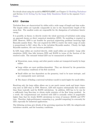 Turbulence
For details about using the model in ANSYS FLUENT, see Chapter 12: Modeling Turbulence
and Section 12.12: Setting Up the Large Eddy Simulation Model in the separate User’s
Guide.
4.11.1 Overview
Turbulent ﬂows are characterized by eddies with a wide range of length and time scales.
The largest eddies are typically comparable in size to the characteristic length of the
mean ﬂow. The smallest scales are responsible for the dissipation of turbulence kinetic
energy.
It is possible, in theory, to directly resolve the whole spectrum of turbulent scales using
an approach known as direct numerical simulation (DNS). No modeling is required in
DNS. However, DNS is not feasible for practical engineering problems involving high
Reynolds number ﬂows. The cost required for DNS to resolve the entire range of scales
is proportional to Re3
t , where Ret is the turbulent Reynolds number. Clearly, for high
Reynolds numbers, the cost becomes prohibitive.
In LES, large eddies are resolved directly, while small eddies are modeled. Large eddy
simulation (LES) thus falls between DNS and RANS in terms of the fraction of the
resolved scales. The rationale behind LES can be summarized as follows:
• Momentum, mass, energy, and other passive scalars are transported mostly by large
eddies.
• Large eddies are more problem-dependent. They are dictated by the geometries
and boundary conditions of the ﬂow involved.
• Small eddies are less dependent on the geometry, tend to be more isotropic, and
are consequently more universal.
• The chance of ﬁnding a universal turbulence model is much higher for small eddies.
Resolving only the large eddies allows one to use much coarser mesh and larger times-
step sizes in LES than in DNS. However, LES still requires substantially ﬁner meshes
than those typically used for RANS calculations. In addition, LES has to be run for
a suﬃciently long ﬂow-time to obtain stable statistics of the ﬂow being modeled. As
a result, the computational cost involved with LES is normally orders of magnitudes
higher than that for steady RANS calculations in terms of memory (RAM) and CPU
time. Therefore, high-performance computing (e.g., parallel computing) is a necessity for
LES, especially for industrial applications.
The following sections give details of the governing equations for LES, the subgrid-scale
turbulence models, and the boundary conditions.
4-62 Release 12.0 c ANSYS, Inc. January 29, 2009
 