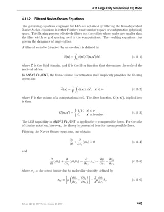 4.11 Large Eddy Simulation (LES) Model
4.11.2 Filtered Navier-Stokes Equations
The governing equations employed for LES are obtained by ﬁltering the time-dependent
Navier-Stokes equations in either Fourier (wave-number) space or conﬁguration (physical)
space. The ﬁltering process eﬀectively ﬁlters out the eddies whose scales are smaller than
the ﬁlter width or grid spacing used in the computations. The resulting equations thus
govern the dynamics of large eddies.
A ﬁltered variable (denoted by an overbar) is deﬁned by
φ(x) =
D
φ(x )G(x, x )dx (4.11-1)
where D is the ﬂuid domain, and G is the ﬁlter function that determines the scale of the
resolved eddies.
In ANSYS FLUENT, the ﬁnite-volume discretization itself implicitly provides the ﬁltering
operation:
φ(x) =
1
V ν
φ(x ) dx , x ∈ ν (4.11-2)
where V is the volume of a computational cell. The ﬁlter function, G(x, x ), implied here
is then
G(x, x ) =
1/V, x ∈ ν
0, x otherwise
(4.11-3)
The LES capability in ANSYS FLUENT is applicable to compressible ﬂows. For the sake
of concise notation, however, the theory is presented here for incompressible ﬂows.
Filtering the Navier-Stokes equations, one obtains
∂ρ
∂t
+
∂
∂xi
(ρui) = 0 (4.11-4)
and
∂
∂t
(ρui) +
∂
∂xj
(ρuiuj) =
∂
∂xj
(σij) −
∂p
∂xi
−
∂τij
∂xj
(4.11-5)
where σij is the stress tensor due to molecular viscosity deﬁned by
σij ≡ µ
∂ui
∂xj
+
∂uj
∂xi
−
2
3
µ
∂ul
∂xl
δij (4.11-6)
Release 12.0 c ANSYS, Inc. January 29, 2009 4-63
 