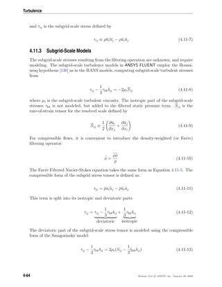 Turbulence
and τij is the subgrid-scale stress deﬁned by
τij ≡ ρuiuj − ρuiuj (4.11-7)
4.11.3 Subgrid-Scale Models
The subgrid-scale stresses resulting from the ﬁltering operation are unknown, and require
modeling. The subgrid-scale turbulence models in ANSYS FLUENT employ the Boussi-
nesq hypothesis [130] as in the RANS models, computing subgrid-scale turbulent stresses
from
τij −
1
3
τkkδij = −2µtSij (4.11-8)
where µt is the subgrid-scale turbulent viscosity. The isotropic part of the subgrid-scale
stresses τkk is not modeled, but added to the ﬁltered static pressure term. Sij is the
rate-of-strain tensor for the resolved scale deﬁned by
Sij ≡
1
2
∂ui
∂xj
+
∂uj
∂xi
(4.11-9)
For compressible ﬂows, it is convenient to introduce the density-weighted (or Favre)
ﬁltering operator:
φ =
ρφ
ρ
(4.11-10)
The Favre Filtered Navier-Stokes equation takes the same form as Equation 4.11-5. The
compressible form of the subgrid stress tensor is deﬁned as:
τij = ρuiuj − ρuiuj (4.11-11)
This term is split into its isotropic and deviatoric parts
τij = τij −
1
3
τkkδij
deviatoric
+
1
3
τkkδij
isotropic
(4.11-12)
The deviatoric part of the subgrid-scale stress tensor is modeled using the compressible
form of the Smagorinsky model:
τij −
1
3
τkkδij = 2µt(Sij −
1
3
§kkδij) (4.11-13)
4-64 Release 12.0 c ANSYS, Inc. January 29, 2009
 