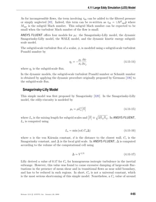 4.11 Large Eddy Simulation (LES) Model
As for incompressible ﬂows, the term involving τkk can be added to the ﬁltered pressure
or simply neglected [89]. Indeed, this term can be re-written as τkk = γM2
sgsp where
Msgs is the subgrid Mach number. This subgrid Mach number can be expected to be
small when the turbulent Mach number of the ﬂow is small.
ANSYS FLUENT oﬀers four models for µt: the Smagorinsky-Lilly model, the dynamic
Smagorinsky-Lilly model, the WALE model, and the dynamic kinetic energy subgrid-
scale model.
The subgrid-scale turbulent ﬂux of a scalar, φ, is modeled using s subgrid-scale turbulent
Prandtl number by
qj = −
µt
σt
∂φ
∂xj
(4.11-14)
where qj is the subgrid-scale ﬂux.
In the dynamic models, the subgrid-scale turbulent Prandtl number or Schmidt number
is obtained by applying the dynamic procedure originally proposed by Germano [106] to
the subgrid-scale ﬂux.
Smagorinsky-Lilly Model
This simple model was ﬁrst proposed by Smagorinsky [320]. In the Smagorinsky-Lilly
model, the eddy-viscosity is modeled by
µt = ρL2
s S (4.11-15)
where Ls is the mixing length for subgrid scales and S ≡ 2SijSij. In ANSYS FLUENT,
Ls is computed using
Ls = min (κd, Cs∆) (4.11-16)
where κ is the von K´arm´an constant, d is the distance to the closest wall, Cs is the
Smagorinsky constant, and ∆ is the local grid scale. In ANSYS FLUENT, ∆ is computed
according to the volume of the computational cell using
∆ = V 1/3
(4.11-17)
Lilly derived a value of 0.17 for Cs for homogeneous isotropic turbulence in the inertial
subrange. However, this value was found to cause excessive damping of large-scale ﬂuc-
tuations in the presence of mean shear and in transitional ﬂows as near solid boundary,
and has to be reduced in such regions. In short, Cs is not a universal constant, which
is the most serious shortcoming of this simple model. Nonetheless, a Cs value of around
Release 12.0 c ANSYS, Inc. January 29, 2009 4-65
 