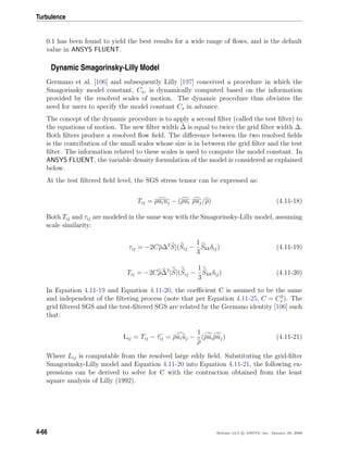 Turbulence
0.1 has been found to yield the best results for a wide range of ﬂows, and is the default
value in ANSYS FLUENT.
Dynamic Smagorinsky-Lilly Model
Germano et al. [106] and subsequently Lilly [197] conceived a procedure in which the
Smagorinsky model constant, Cs, is dynamically computed based on the information
provided by the resolved scales of motion. The dynamic procedure thus obviates the
need for users to specify the model constant Cs in advance.
The concept of the dynamic procedure is to apply a second ﬁlter (called the test ﬁlter) to
the equations of motion. The new ﬁlter width ˆ∆ is equal to twice the grid ﬁlter width ∆.
Both ﬁlters produce a resolved ﬂow ﬁeld. The diﬀerence between the two resolved ﬁelds
is the contribution of the small scales whose size is in between the grid ﬁlter and the test
ﬁlter. The information related to these scales is used to compute the model constant. In
ANSYS FLUENT, the variable density formulation of the model is considered as explained
below.
At the test ﬁltered ﬁeld level, the SGS stress tensor can be expressed as:
Tij = ρuiuj − (ρui ρuj/ρ) (4.11-18)
Both Tij and τij are modeled in the same way with the Smagorinsky-Lilly model, assuming
scale similarity:
τij = −2Cρ∆2
S|(Sij −
1
3
Skkδij) (4.11-19)
Tij = −2Cρ∆2
|S|(Sij −
1
3
Skkδij) (4.11-20)
In Equation 4.11-19 and Equation 4.11-20, the coeﬃcient C is asumed to be the same
and independent of the ﬁltering process (note that per Equation 4.11-25, C = C2
s ). The
grid ﬁltered SGS and the test-ﬁltered SGS are related by the Germano identity [106] such
that:
Lij = Tij − τij = ρuiuj −
1
ρ
(ρuiρuj) (4.11-21)
Where Lij is computable from the resolved large eddy ﬁeld. Substituting the grid-ﬁlter
Smagorinsky-Lilly model and Equation 4.11-20 into Equation 4.11-21, the following ex-
pressions can be derived to solve for C with the contraction obtained from the least
square analysis of Lilly (1992).
4-66 Release 12.0 c ANSYS, Inc. January 29, 2009
 