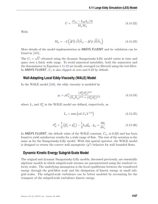 4.11 Large Eddy Simulation (LES) Model
C =
(Lij − Lkkδij/3)
MijMij
(4.11-22)
With
Mij = −2 ∆2
ρ |S|Sij − ∆2
ρ |S|Sij (4.11-23)
More details of the model implementation in ANSYS FLUENT and its validation can be
found in [165].
The Cs =
√
C obtained using the dynamic Smagorinsky-Lilly model varies in time and
space over a fairly wide range. To avoid numerical instability, both the numerator and
the denominator in Equation 4.11-22 are locally averaged (or ﬁltered) using the test-ﬁlter.
In ANSYS FLUENT, Cs is also clipped at zero and 0.23 by default.
Wall-Adapting Local Eddy-Viscosity (WALE) Model
In the WALE model [248], the eddy viscosity is modeled by
µt = ρL2
s
(Sd
ijSd
ij)3/2
(SijSij)5/2 + (Sd
ijSd
ij)5/4
(4.11-24)
where Ls and Sd
ij in the WALE model are deﬁned, respectively, as
Ls = min κd, CwV 1/3
(4.11-25)
Sd
ij =
1
2
g2
ij + g2
ji −
1
3
δijg2
kk , gij =
∂ui
∂xj
(4.11-26)
In ANSYS FLUENT, the default value of the WALE constant, Cw, is 0.325 and has been
found to yield satisfactory results for a wide range of ﬂow. The rest of the notation is the
same as for the Smagorinsky-Lilly model. With this spatial operator, the WALE model
is designed to return the correct wall asymptotic (y3
) behavior for wall bounded ﬂows.
Dynamic Kinetic Energy Subgrid-Scale Model
The original and dynamic Smagorinsky-Lilly models, discussed previously, are essentially
algebraic models in which subgrid-scale stresses are parameterized using the resolved ve-
locity scales. The underlying assumption is the local equilibrium between the transferred
energy through the grid-ﬁlter scale and the dissipation of kinetic energy at small sub-
grid scales. The subgrid-scale turbulence can be better modeled by accounting for the
transport of the subgrid-scale turbulence kinetic energy.
Release 12.0 c ANSYS, Inc. January 29, 2009 4-67
 