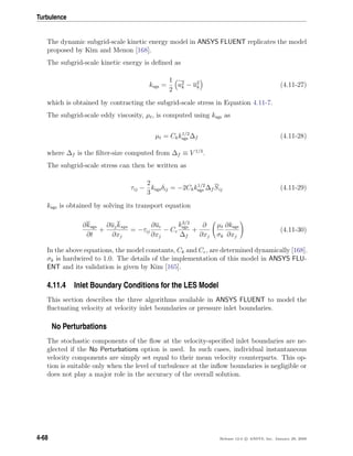 Turbulence
The dynamic subgrid-scale kinetic energy model in ANSYS FLUENT replicates the model
proposed by Kim and Menon [168].
The subgrid-scale kinetic energy is deﬁned as
ksgs =
1
2
u2
k − u2
k (4.11-27)
which is obtained by contracting the subgrid-scale stress in Equation 4.11-7.
The subgrid-scale eddy viscosity, µt, is computed using ksgs as
µt = Ckk1/2
sgs ∆f (4.11-28)
where ∆f is the ﬁlter-size computed from ∆f ≡ V 1/3
.
The subgrid-scale stress can then be written as
τij −
2
3
ksgsδij = −2Ckk1/2
sgs ∆f Sij (4.11-29)
ksgs is obtained by solving its transport equation
∂ksgs
∂t
+
∂ujksgs
∂xj
= −τij
∂ui
∂xj
− Cε
k3/2
sgs
∆f
+
∂
∂xj
µt
σk
∂ksgs
∂xj
(4.11-30)
In the above equations, the model constants, Ck and Cε, are determined dynamically [168].
σk is hardwired to 1.0. The details of the implementation of this model in ANSYS FLU-
ENT and its validation is given by Kim [165].
4.11.4 Inlet Boundary Conditions for the LES Model
This section describes the three algorithms available in ANSYS FLUENT to model the
ﬂuctuating velocity at velocity inlet boundaries or pressure inlet boundaries.
No Perturbations
The stochastic components of the ﬂow at the velocity-speciﬁed inlet boundaries are ne-
glected if the No Perturbations option is used. In such cases, individual instantaneous
velocity components are simply set equal to their mean velocity counterparts. This op-
tion is suitable only when the level of turbulence at the inﬂow boundaries is negligible or
does not play a major role in the accuracy of the overall solution.
4-68 Release 12.0 c ANSYS, Inc. January 29, 2009
 