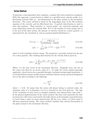 4.11 Large Eddy Simulation (LES) Model
Vortex Method
To generate a time-dependent inlet condition, a random 2D vortex method is considered.
With this approach, a perturbation is added on a speciﬁed mean velocity proﬁle via a
ﬂuctuating vorticity ﬁeld (i.e. two-dimensional in the plane normal to the streamwise
direction). The vortex method is based on the Lagrangian form of the 2D evolution
equation of the vorticity and the Biot-Savart law. A particle discretization is used to
solve this equation. These particles, or “vortex points” are convected randomly and
carry information about the vorticity ﬁeld. If N is the number of vortex points and A
is the area of the inlet section, the amount of vorticity carried by a given particle i is
represented by the circulation Γi and an assumed spatial distribution η:
Γi(x, y) = 4
πAk(x, y)
3N[2 ln(3) − 3 ln(2)]
(4.11-31)
η(x) =
1
2πσ2
2e−|x|2/2σ2
− 1 2e−|x|2/2σ2
(4.11-32)
where k is the turbulence kinetic energy. The parameter σ provides control over the size
of a vortex particle. The resulting discretization for the velocity ﬁeld is given by
u(x) =
1
2π
N
i=1
Γi
((xi − x) × z)(1 − e|x−x |2/2σ2
)
|x − xi|2
(4.11-33)
Where z is the unit vector in the streamwise direction. Originally [311], the size of
the vortex was ﬁxed by an ad hoc value of σ. To make the vortex method generally
applicable, a local vortex size is speciﬁed through a turbulent mixing length hypothesis. σ
is calculated from a known proﬁle of mean turbulence kinetic energy and mean dissipation
rate at the inlet according to the following:
σ =
ck3/2
2
(4.11-34)
where c = 0.16. To ensure that the vortex will always belong to resolved scales, the
minimum value of σ in Equation 4.11-34 is bounded by the local grid size. The sign
of the circulation of each vortex is changed randomly each characteristic time scale τ.
In the general implementation of the vortex method, this time scale represents the time
necessary for a 2D vortex convected by the bulk velocity in the boundary normal direction
to travel along n times its mean characteristic 2D size (σm), where n is ﬁxed equal to
100 from numerical testing. The vortex method considers only velocity ﬂuctuations in
the plane normal to the streamwise direction.
Release 12.0 c ANSYS, Inc. January 29, 2009 4-69
 