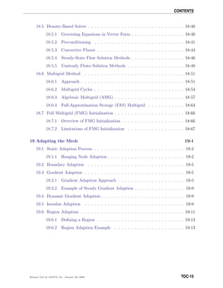 CONTENTS
18.5 Density-Based Solver . . . . . . . . . . . . . . . . . . . . . . . . . . . . . 18-40
18.5.1 Governing Equations in Vector Form . . . . . . . . . . . . . . . . 18-40
18.5.2 Preconditioning . . . . . . . . . . . . . . . . . . . . . . . . . . . 18-41
18.5.3 Convective Fluxes . . . . . . . . . . . . . . . . . . . . . . . . . . 18-44
18.5.4 Steady-State Flow Solution Methods . . . . . . . . . . . . . . . . 18-46
18.5.5 Unsteady Flows Solution Methods . . . . . . . . . . . . . . . . . 18-48
18.6 Multigrid Method . . . . . . . . . . . . . . . . . . . . . . . . . . . . . . 18-51
18.6.1 Approach . . . . . . . . . . . . . . . . . . . . . . . . . . . . . . . 18-51
18.6.2 Multigrid Cycles . . . . . . . . . . . . . . . . . . . . . . . . . . . 18-54
18.6.3 Algebraic Multigrid (AMG) . . . . . . . . . . . . . . . . . . . . . 18-57
18.6.4 Full-Approximation Storage (FAS) Multigrid . . . . . . . . . . . 18-64
18.7 Full Multigrid (FMG) Initialization . . . . . . . . . . . . . . . . . . . . . 18-66
18.7.1 Overview of FMG Initialization . . . . . . . . . . . . . . . . . . . 18-66
18.7.2 Limitations of FMG Initialization . . . . . . . . . . . . . . . . . 18-67
19 Adapting the Mesh 19-1
19.1 Static Adaption Process . . . . . . . . . . . . . . . . . . . . . . . . . . . 19-2
19.1.1 Hanging Node Adaption . . . . . . . . . . . . . . . . . . . . . . . 19-2
19.2 Boundary Adaption . . . . . . . . . . . . . . . . . . . . . . . . . . . . . 19-5
19.3 Gradient Adaption . . . . . . . . . . . . . . . . . . . . . . . . . . . . . . 19-5
19.3.1 Gradient Adaption Approach . . . . . . . . . . . . . . . . . . . . 19-5
19.3.2 Example of Steady Gradient Adaption . . . . . . . . . . . . . . . 19-9
19.4 Dynamic Gradient Adaption . . . . . . . . . . . . . . . . . . . . . . . . . 19-9
19.5 Isovalue Adaption . . . . . . . . . . . . . . . . . . . . . . . . . . . . . . 19-9
19.6 Region Adaption . . . . . . . . . . . . . . . . . . . . . . . . . . . . . . . 19-11
19.6.1 Deﬁning a Region . . . . . . . . . . . . . . . . . . . . . . . . . . 19-13
19.6.2 Region Adaption Example . . . . . . . . . . . . . . . . . . . . . 19-13
Release 12.0 c ANSYS, Inc. January 29, 2009 TOC-15
 