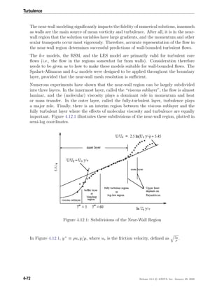 Turbulence
The near-wall modeling signiﬁcantly impacts the ﬁdelity of numerical solutions, inasmuch
as walls are the main source of mean vorticity and turbulence. After all, it is in the near-
wall region that the solution variables have large gradients, and the momentum and other
scalar transports occur most vigorously. Therefore, accurate representation of the ﬂow in
the near-wall region determines successful predictions of wall-bounded turbulent ﬂows.
The k- models, the RSM, and the LES model are primarily valid for turbulent core
ﬂows (i.e., the ﬂow in the regions somewhat far from walls). Consideration therefore
needs to be given as to how to make these models suitable for wall-bounded ﬂows. The
Spalart-Allmaras and k-ω models were designed to be applied throughout the boundary
layer, provided that the near-wall mesh resolution is suﬃcient.
Numerous experiments have shown that the near-wall region can be largely subdivided
into three layers. In the innermost layer, called the “viscous sublayer”, the ﬂow is almost
laminar, and the (molecular) viscosity plays a dominant role in momentum and heat
or mass transfer. In the outer layer, called the fully-turbulent layer, turbulence plays
a major role. Finally, there is an interim region between the viscous sublayer and the
fully turbulent layer where the eﬀects of molecular viscosity and turbulence are equally
important. Figure 4.12.1 illustrates these subdivisions of the near-wall region, plotted in
semi-log coordinates.
Figure 4.12.1: Subdivisions of the Near-Wall Region
In Figure 4.12.1, y+
≡ ρuτ y/µ, where uτ is the friction velocity, deﬁned as τw
ρ
.
4-72 Release 12.0 c ANSYS, Inc. January 29, 2009
 