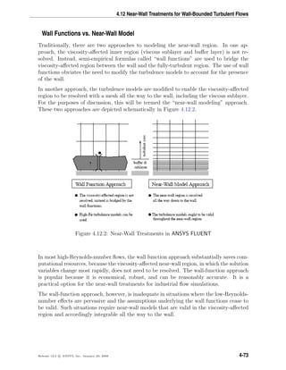 4.12 Near-Wall Treatments for Wall-Bounded Turbulent Flows
Wall Functions vs. Near-Wall Model
Traditionally, there are two approaches to modeling the near-wall region. In one ap-
proach, the viscosity-aﬀected inner region (viscous sublayer and buﬀer layer) is not re-
solved. Instead, semi-empirical formulas called “wall functions” are used to bridge the
viscosity-aﬀected region between the wall and the fully-turbulent region. The use of wall
functions obviates the need to modify the turbulence models to account for the presence
of the wall.
In another approach, the turbulence models are modiﬁed to enable the viscosity-aﬀected
region to be resolved with a mesh all the way to the wall, including the viscous sublayer.
For the purposes of discussion, this will be termed the “near-wall modeling” approach.
These two approaches are depicted schematically in Figure 4.12.2.
Figure 4.12.2: Near-Wall Treatments in ANSYS FLUENT
In most high-Reynolds-number ﬂows, the wall function approach substantially saves com-
putational resources, because the viscosity-aﬀected near-wall region, in which the solution
variables change most rapidly, does not need to be resolved. The wall-function approach
is popular because it is economical, robust, and can be reasonably accurate. It is a
practical option for the near-wall treatments for industrial ﬂow simulations.
The wall-function approach, however, is inadequate in situations where the low-Reynolds-
number eﬀects are pervasive and the assumptions underlying the wall functions cease to
be valid. Such situations require near-wall models that are valid in the viscosity-aﬀected
region and accordingly integrable all the way to the wall.
Release 12.0 c ANSYS, Inc. January 29, 2009 4-73
 
