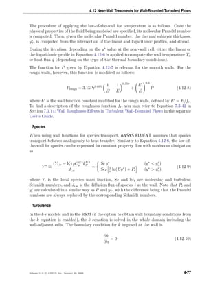 4.12 Near-Wall Treatments for Wall-Bounded Turbulent Flows
The procedure of applying the law-of-the-wall for temperature is as follows. Once the
physical properties of the ﬂuid being modeled are speciﬁed, its molecular Prandtl number
is computed. Then, given the molecular Prandtl number, the thermal sublayer thickness,
y∗
T , is computed from the intersection of the linear and logarithmic proﬁles, and stored.
During the iteration, depending on the y∗
value at the near-wall cell, either the linear or
the logarithmic proﬁle in Equation 4.12-6 is applied to compute the wall temperature Tw
or heat ﬂux ˙q (depending on the type of the thermal boundary conditions).
The function for P given by Equation 4.12-7 is relevant for the smooth walls. For the
rough walls, however, this function is modiﬁed as follows:
Prough = 3.15Pr0.695 1
E
−
1
E
0.359
+
E
E
0.6
P (4.12-8)
where E is the wall function constant modiﬁed for the rough walls, deﬁned by E = E/fr.
To ﬁnd a description of the roughness function fr, you may refer to Equation 7.3-42 in
Section 7.3.14: Wall Roughness Eﬀects in Turbulent Wall-Bounded Flows in the separate
User’s Guide.
Species
When using wall functions for species transport, ANSYS FLUENT assumes that species
transport behaves analogously to heat transfer. Similarly to Equation 4.12-6, the law-of-
the-wall for species can be expressed for constant property ﬂow with no viscous dissipation
as
Y ∗
≡
(Yi,w − Yi) ρC1/4
µ k
1/2
P
Ji,w
=
Sc y∗
(y∗
< y∗
c )
Sct
1
κ
ln(Ey∗
) + Pc (y∗
> y∗
c )
(4.12-9)
where Yi is the local species mass fraction, Sc and Sct are molecular and turbulent
Schmidt numbers, and Ji,w is the diﬀusion ﬂux of species i at the wall. Note that Pc and
y∗
c are calculated in a similar way as P and y∗
T , with the diﬀerence being that the Prandtl
numbers are always replaced by the corresponding Schmidt numbers.
Turbulence
In the k- models and in the RSM (if the option to obtain wall boundary conditions from
the k equation is enabled), the k equation is solved in the whole domain including the
wall-adjacent cells. The boundary condition for k imposed at the wall is
∂k
∂n
= 0 (4.12-10)
Release 12.0 c ANSYS, Inc. January 29, 2009 4-77
 