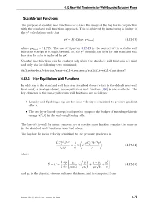 4.12 Near-Wall Treatments for Wall-Bounded Turbulent Flows
Scalable Wall Functions
The purpose of scalable wall functions is to force the usage of the log law in conjunction
with the standard wall functions approach. This is achieved by introducing a limiter in
the y* calculations such that
y∗ = MAX(y∗, y∗limit) (4.12-13)
where y∗limit = 11.225. The use of Equation 4.12-13 in the context of the scalable wall
functions concept is straightforward, i.e. the y* formulation used for any standard wall
function formula is replaced by y∗.
Scalable wall functions can be enabled only when the standard wall functions are used
and only via the following text command:
define/models/viscous/near-wall-treatment/scalable-wall-functions?
4.12.3 Non-Equilibrium Wall Functions
In addition to the standard wall function described above (which is the default near-wall
treatment) a two-layer-based, non-equilibrium wall function [166] is also available. The
key elements in the non-equilibrium wall functions are as follows:
• Launder and Spalding’s log-law for mean velocity is sensitized to pressure-gradient
eﬀects.
• The two-layer-based concept is adopted to compute the budget of turbulence kinetic
energy (Gk, ) in the wall-neighboring cells.
The law-of-the-wall for mean temperature or species mass fraction remains the same as
in the standard wall functions described above.
The log-law for mean velocity sensitized to the pressure gradients is
UC1/4
µ k1/2
τw/ρ
=
1
κ
ln E
ρC1/4
µ k1/2
y
µ
(4.12-14)
where
U = U −
1
2
dp
dx
yv
ρκ
√
k
ln
y
yv
+
y − yv
ρκ
√
k
+
y2
v
µ
(4.12-15)
and yv is the physical viscous sublayer thickness, and is computed from
Release 12.0 c ANSYS, Inc. January 29, 2009 4-79
 