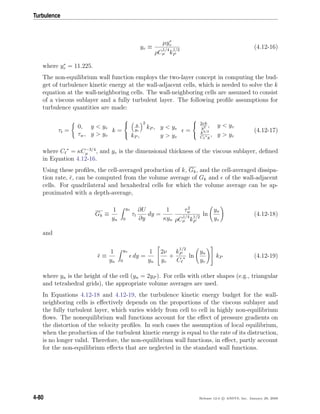 Turbulence
yv ≡
µy∗
v
ρC
1/4
µ k
1/2
P
(4.12-16)
where y∗
v = 11.225.
The non-equilibrium wall function employs the two-layer concept in computing the bud-
get of turbulence kinetic energy at the wall-adjacent cells, which is needed to solve the k
equation at the wall-neighboring cells. The wall-neighboring cells are assumed to consist
of a viscous sublayer and a fully turbulent layer. The following proﬁle assumptions for
turbulence quantities are made:
τt =
0, y < yv
τw, y > yv
k =



y
yv
2
kP , y < yv
kP , y > yv
=



2νk
y2 , y < yv
k3/2
C ∗y
, y > yv
(4.12-17)
where C ∗
= κC−3/4
µ , and yv is the dimensional thickness of the viscous sublayer, deﬁned
in Equation 4.12-16.
Using these proﬁles, the cell-averaged production of k, Gk, and the cell-averaged dissipa-
tion rate, , can be computed from the volume average of Gk and of the wall-adjacent
cells. For quadrilateral and hexahedral cells for which the volume average can be ap-
proximated with a depth-average,
Gk ≡
1
yn
yn
0
τt
∂U
∂y
dy =
1
κyn
τ2
w
ρC
1/4
µ k
1/2
P
ln
yn
yv
(4.12-18)
and
≡
1
yn
yn
0
dy =
1
yn


2ν
yv
+
k
1/2
P
C ∗ ln
yn
yv

 kP (4.12-19)
where yn is the height of the cell (yn = 2yP ). For cells with other shapes (e.g., triangular
and tetrahedral grids), the appropriate volume averages are used.
In Equations 4.12-18 and 4.12-19, the turbulence kinetic energy budget for the wall-
neighboring cells is eﬀectively depends on the proportions of the viscous sublayer and
the fully turbulent layer, which varies widely from cell to cell in highly non-equilibrium
ﬂows. The nonequilibrium wall functions account for the eﬀect of pressure gradients on
the distortion of the velocity proﬁles. In such cases the assumption of local equilibrium,
when the production of the turbulent kinetic energy is equal to the rate of its distruction,
is no longer valid. Therefore, the non-equilibrium wall functions, in eﬀect, partly account
for the non-equilibrium eﬀects that are neglected in the standard wall functions.
4-80 Release 12.0 c ANSYS, Inc. January 29, 2009
 