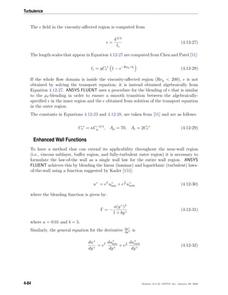 Turbulence
The ﬁeld in the viscosity-aﬀected region is computed from
=
k3/2
(4.12-27)
The length scales that appear in Equation 4.12-27 are computed from Chen and Patel [51]:
= yC ∗
1 − e−Rey/A
(4.12-28)
If the whole ﬂow domain is inside the viscosity-aﬀected region (Rey < 200), is not
obtained by solving the transport equation; it is instead obtained algebraically from
Equation 4.12-27. ANSYS FLUENT uses a procedure for the blending of that is similar
to the µt-blending in order to ensure a smooth transition between the algebraically-
speciﬁed in the inner region and the obtained from solution of the transport equation
in the outer region.
The constants in Equations 4.12-23 and 4.12-28, are taken from [51] and are as follows:
C ∗
= κC−3/4
µ , Aµ = 70, A = 2C ∗
(4.12-29)
Enhanced Wall Functions
To have a method that can extend its applicability throughout the near-wall region
(i.e., viscous sublayer, buﬀer region, and fully-turbulent outer region) it is necessary to
formulate the law-of-the wall as a single wall law for the entire wall region. ANSYS
FLUENT achieves this by blending the linear (laminar) and logarithmic (turbulent) laws-
of-the-wall using a function suggested by Kader [155]:
u+
= eΓ
u+
lam + e
1
Γ u+
turb (4.12-30)
where the blending function is given by:
Γ = −
a(y+
)4
1 + by+
(4.12-31)
where a = 0.01 and b = 5.
Similarly, the general equation for the derivative du+
dy+ is
du+
dy+
= eΓ du+
lam
dy+
+ e
1
Γ
du+
turb
dy+
(4.12-32)
4-84 Release 12.0 c ANSYS, Inc. January 29, 2009
 
