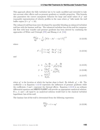 4.12 Near-Wall Treatments for Wall-Bounded Turbulent Flows
This approach allows the fully turbulent law to be easily modiﬁed and extended to take
into account other eﬀects such as pressure gradients or variable properties. This formula
also guarantees the correct asymptotic behavior for large and small values of y+
and
reasonable representation of velocity proﬁles in the cases where y+
falls inside the wall
buﬀer region (3 < y+
< 10).
The enhanced wall functions were developed by smoothly blending an enhanced turbulent
wall law with the laminar wall law. The enhanced turbulent law-of-the-wall for compress-
ible ﬂow with heat transfer and pressure gradients has been derived by combining the
approaches of White and Cristoph [378] and Huang et al. [134]:
du+
turb
dy+
=
1
κy+
S (1 − βu+
− γ(u+
)2
)
1/2
(4.12-33)
where
S =
1 + αy+
for y+
< y+
s
1 + αy+
s for y+
≥ y+
s
(4.12-34)
and
α ≡
νw
τwu∗
dp
dx
=
µ
ρ2(u∗)3
dp
dx
(4.12-35)
β ≡
σtqwu∗
cpτwTw
=
σtqw
ρcpu∗Tw
(4.12-36)
γ ≡
σt(u∗
)2
2cpTw
(4.12-37)
where y+
s is the location at which the log-law slope is ﬁxed. By default, y+
s = 60. The
coeﬃcient α in Equation 4.12-33 represents the inﬂuences of pressure gradients while
the coeﬃcients β and γ represent the thermal eﬀects. Equation 4.12-33 is an ordinary
diﬀerential equation and ANSYS FLUENT will provide an appropriate analytical solution.
If α, β, and γ all equal 0, an analytical solution would lead to the classical turbulent
logarithmic law-of-the-wall.
The laminar law-of-the-wall is determined from the following expression:
du+
lam
dy+
= 1 + αy+
(4.12-38)
Release 12.0 c ANSYS, Inc. January 29, 2009 4-85
 