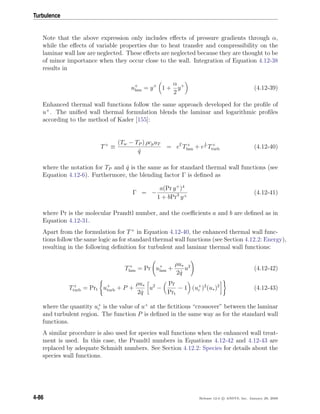 Turbulence
Note that the above expression only includes eﬀects of pressure gradients through α,
while the eﬀects of variable properties due to heat transfer and compressibility on the
laminar wall law are neglected. These eﬀects are neglected because they are thought to be
of minor importance when they occur close to the wall. Integration of Equation 4.12-38
results in
u+
lam = y+
1 +
α
2
y+
(4.12-39)
Enhanced thermal wall functions follow the same approach developed for the proﬁle of
u+
. The uniﬁed wall thermal formulation blends the laminar and logarithmic proﬁles
according to the method of Kader [155]:
T+
≡
(Tw − TP ) ρcpuT
˙q
= eΓ
T+
lam + e
1
Γ T+
turb (4.12-40)
where the notation for TP and ˙q is the same as for standard thermal wall functions (see
Equation 4.12-6). Furthermore, the blending factor Γ is deﬁned as
Γ = −
a(Pr y+
)4
1 + bPr3
y+
(4.12-41)
where Pr is the molecular Prandtl number, and the coeﬃcients a and b are deﬁned as in
Equation 4.12-31.
Apart from the formulation for T+
in Equation 4.12-40, the enhanced thermal wall func-
tions follow the same logic as for standard thermal wall functions (see Section 4.12.2: Energy),
resulting in the following deﬁnition for turbulent and laminar thermal wall functions:
T+
lam = Pr u+
lam +
ρu∗
2 ˙q
u2
(4.12-42)
T+
turb = Prt u+
turb + P +
ρu∗
2 ˙q
u2
−
Pr
Prt
− 1 (u+
c )2
(u∗)2
(4.12-43)
where the quantity u+
c is the value of u+
at the ﬁctitious “crossover” between the laminar
and turbulent region. The function P is deﬁned in the same way as for the standard wall
functions.
A similar procedure is also used for species wall functions when the enhanced wall treat-
ment is used. In this case, the Prandtl numbers in Equations 4.12-42 and 4.12-43 are
replaced by adequate Schmidt numbers. See Section 4.12.2: Species for details about the
species wall functions.
4-86 Release 12.0 c ANSYS, Inc. January 29, 2009
 