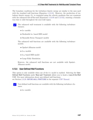 4.12 Near-Wall Treatments for Wall-Bounded Turbulent Flows
The boundary conditions for the turbulence kinetic energy are similar to the ones used
with the standard wall functions (Equation 4.12-10). However, the production of tur-
bulence kinetic energy, Gk, is computed using the velocity gradients that are consistent
with the enhanced law-of-the-wall (Equations 4.12-30 and 4.12-32), ensuring a formula-
tion that is valid throughout the near-wall region.
i The enhanced wall treatment is available with the following turbulence
closures:
• k- models
• Realizable k- based DES model
• Reynolds Stress Transport models
The enhanced wall functions are available with the following turbulence
models:
• Spalart-Allmaras model
• k-ω models
• k-ω based DES model
• Large Eddy Simulation
However, the enhanced wall functions are not available with Spalart-
Allmaras model.
4.12.5 User-Deﬁned Wall Functions
This option is only available when one of the k- model is enabled. Selecting the User-
Deﬁned Wall Functions under Near-wall Treatment allows you to hook a Law-of-the-Wall
UDF. For more information about user-deﬁned wall functions,
see Section 2.3.28: DEFINE WALL FUNCTIONS in the separate UDF Manual.
i User-deﬁned wall functions are available with the following turbulence clo-
sures:
• k- models
Release 12.0 c ANSYS, Inc. January 29, 2009 4-87
 
