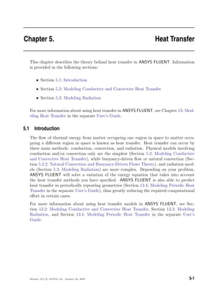 Chapter 5. Heat Transfer
This chapter describes the theory behind heat transfer in ANSYS FLUENT. Information
is provided in the following sections:
• Section 5.1: Introduction
• Section 5.2: Modeling Conductive and Convective Heat Transfer
• Section 5.3: Modeling Radiation
For more information about using heat transfer in ANSYS FLUENT, see Chapter 13: Mod-
eling Heat Transfer in the separate User’s Guide.
5.1 Introduction
The ﬂow of thermal energy from matter occupying one region in space to matter occu-
pying a diﬀerent region in space is known as heat transfer. Heat transfer can occur by
three main methods: conduction, convection, and radiation. Physical models involving
conduction and/or convection only are the simplest (Section 5.2: Modeling Conductive
and Convective Heat Transfer), while buoyancy-driven ﬂow or natural convection (Sec-
tion 5.2.2: Natural Convection and Buoyancy-Driven Flows Theory), and radiation mod-
els (Section 5.3: Modeling Radiation) are more complex. Depending on your problem,
ANSYS FLUENT will solve a variation of the energy equation that takes into account
the heat transfer methods you have speciﬁed. ANSYS FLUENT is also able to predict
heat transfer in periodically repeating geometries (Section 13.4: Modeling Periodic Heat
Transfer in the separate User’s Guide), thus greatly reducing the required computational
eﬀort in certain cases.
For more information about using heat transfer models in ANSYS FLUENT, see Sec-
tion 13.2: Modeling Conductive and Convective Heat Transfer, Section 13.3: Modeling
Radiation, and Section 13.4: Modeling Periodic Heat Transfer in the separate User’s
Guide.
Release 12.0 c ANSYS, Inc. January 29, 2009 5-1
 