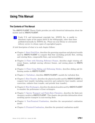 Using This Manual
The Contents of This Manual
The ANSYS FLUENT Theory Guide provides you with theoretical information about the
models used in ANSYS FLUENT.
i Under U.S. and international copyright law, ANSYS, Inc. is unable to
distribute copies of the papers listed in the bibliography, other than those
published internally by ANSYS, Inc. Please use your library or a document
delivery service to obtain copies of copyrighted papers.
A brief description of what is in each chapter follows:
• Chapter 1: Basic Fluid Flow, describes the governing equations and physical models
used by ANSYS FLUENT to compute ﬂuid ﬂow (including periodic ﬂow, swirling
and rotating ﬂows, compressible ﬂows, and inviscid ﬂows).
• Chapter 2: Flows with Rotating Reference Frames, describes single rotating ref-
erence frames, multiple moving reference frames, and mixing planes in ANSYS
FLUENT.
• Chapter 3: Flows Using Sliding and Deforming Meshes, describes sliding and de-
forming meshes in ANSYS FLUENT.
• Chapter 4: Turbulence, describes ANSYS FLUENT’s models for turbulent ﬂow.
• Chapter 5: Heat Transfer, describes the physical models used by ANSYS FLUENT to
compute heat transfer (including convective and conductive heat transfer, natural
convection, radiative heat transfer, and periodic heat transfer).
• Chapter 6: Heat Exchangers, describes the physical models used by ANSYS FLUENT
to simulate the performance of heat exchangers.
• Chapter 7: Species Transport and Finite-Rate Chemistry, describes the ﬁnite-rate
chemistry models in ANSYS FLUENT. This chapter also provides information about
modeling species transport in non-reacting ﬂows.
• Chapter 8: Non-Premixed Combustion, describes the non-premixed combustion
model.
• Chapter 9: Premixed Combustion, describes the premixed combustion model.
Release 12.0 c ANSYS, Inc. January 29, 2009 UTM-1
 