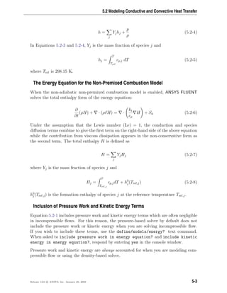 5.2 Modeling Conductive and Convective Heat Transfer
h =
j
Yjhj +
p
ρ
(5.2-4)
In Equations 5.2-3 and 5.2-4, Yj is the mass fraction of species j and
hj =
T
Tref
cp,j dT (5.2-5)
where Tref is 298.15 K.
The Energy Equation for the Non-Premixed Combustion Model
When the non-adiabatic non-premixed combustion model is enabled, ANSYS FLUENT
solves the total enthalpy form of the energy equation:
∂
∂t
(ρH) + · (ρvH) = ·
kt
cp
H + Sh (5.2-6)
Under the assumption that the Lewis number (Le) = 1, the conduction and species
diﬀusion terms combine to give the ﬁrst term on the right-hand side of the above equation
while the contribution from viscous dissipation appears in the non-conservative form as
the second term. The total enthalpy H is deﬁned as
H =
j
YjHj (5.2-7)
where Yj is the mass fraction of species j and
Hj =
T
Tref,j
cp,jdT + h0
j (Tref,j) (5.2-8)
h0
j (Tref,j) is the formation enthalpy of species j at the reference temperature Tref,j.
Inclusion of Pressure Work and Kinetic Energy Terms
Equation 5.2-1 includes pressure work and kinetic energy terms which are often negligible
in incompressible ﬂows. For this reason, the pressure-based solver by default does not
include the pressure work or kinetic energy when you are solving incompressible ﬂow.
If you wish to include these terms, use the define/models/energy? text command.
When asked to include pressure work in energy equation? and include kinetic
energy in energy equation?, respond by entering yes in the console window.
Pressure work and kinetic energy are always accounted for when you are modeling com-
pressible ﬂow or using the density-based solver.
Release 12.0 c ANSYS, Inc. January 29, 2009 5-3
 
