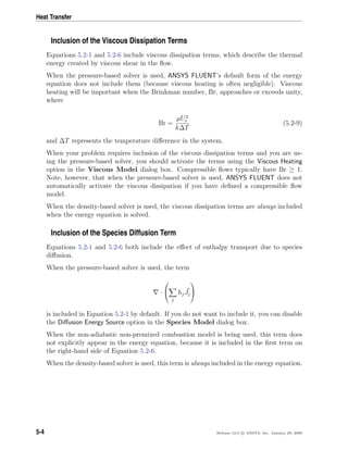 Heat Transfer
Inclusion of the Viscous Dissipation Terms
Equations 5.2-1 and 5.2-6 include viscous dissipation terms, which describe the thermal
energy created by viscous shear in the ﬂow.
When the pressure-based solver is used, ANSYS FLUENT’s default form of the energy
equation does not include them (because viscous heating is often negligible). Viscous
heating will be important when the Brinkman number, Br, approaches or exceeds unity,
where
Br =
µU2
e
k∆T
(5.2-9)
and ∆T represents the temperature diﬀerence in the system.
When your problem requires inclusion of the viscous dissipation terms and you are us-
ing the pressure-based solver, you should activate the terms using the Viscous Heating
option in the Viscous Model dialog box. Compressible ﬂows typically have Br ≥ 1.
Note, however, that when the pressure-based solver is used, ANSYS FLUENT does not
automatically activate the viscous dissipation if you have deﬁned a compressible ﬂow
model.
When the density-based solver is used, the viscous dissipation terms are always included
when the energy equation is solved.
Inclusion of the Species Diffusion Term
Equations 5.2-1 and 5.2-6 both include the eﬀect of enthalpy transport due to species
diﬀusion.
When the pressure-based solver is used, the term
·


j
hjJj


is included in Equation 5.2-1 by default. If you do not want to include it, you can disable
the Diﬀusion Energy Source option in the Species Model dialog box.
When the non-adiabatic non-premixed combustion model is being used, this term does
not explicitly appear in the energy equation, because it is included in the ﬁrst term on
the right-hand side of Equation 5.2-6.
When the density-based solver is used, this term is always included in the energy equation.
5-4 Release 12.0 c ANSYS, Inc. January 29, 2009
 