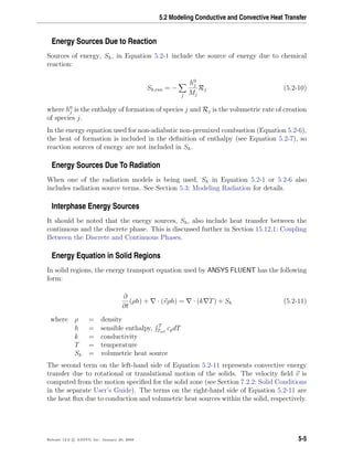 5.2 Modeling Conductive and Convective Heat Transfer
Energy Sources Due to Reaction
Sources of energy, Sh, in Equation 5.2-1 include the source of energy due to chemical
reaction:
Sh,rxn = −
j
h0
j
Mj
Rj (5.2-10)
where h0
j is the enthalpy of formation of species j and Rj is the volumetric rate of creation
of species j.
In the energy equation used for non-adiabatic non-premixed combustion (Equation 5.2-6),
the heat of formation is included in the deﬁnition of enthalpy (see Equation 5.2-7), so
reaction sources of energy are not included in Sh.
Energy Sources Due To Radiation
When one of the radiation models is being used, Sh in Equation 5.2-1 or 5.2-6 also
includes radiation source terms. See Section 5.3: Modeling Radiation for details.
Interphase Energy Sources
It should be noted that the energy sources, Sh, also include heat transfer between the
continuous and the discrete phase. This is discussed further in Section 15.12.1: Coupling
Between the Discrete and Continuous Phases.
Energy Equation in Solid Regions
In solid regions, the energy transport equation used by ANSYS FLUENT has the following
form:
∂
∂t
(ρh) + · (vρh) = · (k T) + Sh (5.2-11)
where ρ = density
h = sensible enthalpy, T
Tref
cpdT
k = conductivity
T = temperature
Sh = volumetric heat source
The second term on the left-hand side of Equation 5.2-11 represents convective energy
transfer due to rotational or translational motion of the solids. The velocity ﬁeld v is
computed from the motion speciﬁed for the solid zone (see Section 7.2.2: Solid Conditions
in the separate User’s Guide). The terms on the right-hand side of Equation 5.2-11 are
the heat ﬂux due to conduction and volumetric heat sources within the solid, respectively.
Release 12.0 c ANSYS, Inc. January 29, 2009 5-5
 