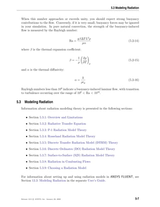 5.3 Modeling Radiation
When this number approaches or exceeds unity, you should expect strong buoyancy
contributions to the ﬂow. Conversely, if it is very small, buoyancy forces may be ignored
in your simulation. In pure natural convection, the strength of the buoyancy-induced
ﬂow is measured by the Rayleigh number:
Ra =
gβ∆TL3
ρ
µα
(5.2-14)
where β is the thermal expansion coeﬃcient:
β = −
1
ρ
∂ρ
∂T p
(5.2-15)
and α is the thermal diﬀusivity:
α =
k
ρcp
(5.2-16)
Rayleigh numbers less than 108
indicate a buoyancy-induced laminar ﬂow, with transition
to turbulence occurring over the range of 108
< Ra < 1010
.
5.3 Modeling Radiation
Information about radiation modeling theory is presented in the following sections:
• Section 5.3.1: Overview and Limitations
• Section 5.3.2: Radiative Transfer Equation
• Section 5.3.3: P-1 Radiation Model Theory
• Section 5.3.4: Rosseland Radiation Model Theory
• Section 5.3.5: Discrete Transfer Radiation Model (DTRM) Theory
• Section 5.3.6: Discrete Ordinates (DO) Radiation Model Theory
• Section 5.3.7: Surface-to-Surface (S2S) Radiation Model Theory
• Section 5.3.8: Radiation in Combusting Flows
• Section 5.3.9: Choosing a Radiation Model
For information about setting up and using radiation models in ANSYS FLUENT, see
Section 13.3: Modeling Radiation in the separate User’s Guide.
Release 12.0 c ANSYS, Inc. January 29, 2009 5-7
 