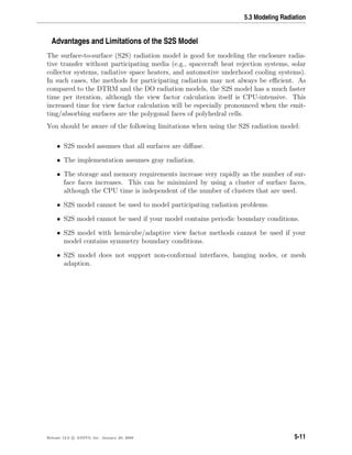 5.3 Modeling Radiation
Advantages and Limitations of the S2S Model
The surface-to-surface (S2S) radiation model is good for modeling the enclosure radia-
tive transfer without participating media (e.g., spacecraft heat rejection systems, solar
collector systems, radiative space heaters, and automotive underhood cooling systems).
In such cases, the methods for participating radiation may not always be eﬃcient. As
compared to the DTRM and the DO radiation models, the S2S model has a much faster
time per iteration, although the view factor calculation itself is CPU-intensive. This
increased time for view factor calculation will be especially pronounced when the emit-
ting/absorbing surfaces are the polygonal faces of polyhedral cells.
You should be aware of the following limitations when using the S2S radiation model:
• S2S model assumes that all surfaces are diﬀuse.
• The implementation assumes gray radiation.
• The storage and memory requirements increase very rapidly as the number of sur-
face faces increases. This can be minimized by using a cluster of surface faces,
although the CPU time is independent of the number of clusters that are used.
• S2S model cannot be used to model participating radiation problems.
• S2S model cannot be used if your model contains periodic boundary conditions.
• S2S model with hemicube/adaptive view factor methods cannot be used if your
model contains symmetry boundary conditions.
• S2S model does not support non-conformal interfaces, hanging nodes, or mesh
adaption.
Release 12.0 c ANSYS, Inc. January 29, 2009 5-11
 