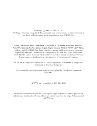 Copyright c 2009 by ANSYS, Inc.
All Rights Reserved. No part of this document may be reproduced or otherwise used in
any form without express written permission from ANSYS, Inc.
Airpak, Mechanical APDL, Workbench, AUTODYN, CFX, FIDAP, FloWizard, FLUENT,
GAMBIT, Iceboard, Icechip, Icemax, Icepak, Icepro, Icewave, MixSim, POLYFLOW, TGrid,
and any and all ANSYS, Inc. brand, product, service and feature names, logos and
slogans are registered trademarks or trademarks of ANSYS, Inc. or its subsidiaries
located in the United States or other countries. All other brand, product, service and
feature names or trademarks are the property of their respective owners.
CATIA V5 is a registered trademark of Dassault Syst`emes. CHEMKIN is a registered
trademark of Reaction Design Inc.
Portions of this program include material copyrighted by PathScale Corporation
2003-2004.
ANSYS, Inc. is certiﬁed to ISO 9001:2008
See the on-line documentation for the complete Legal Notices for ANSYS proprietary
software and third-party software. If you are unable to access the Legal Notice, contact
ANSYS, Inc.
 