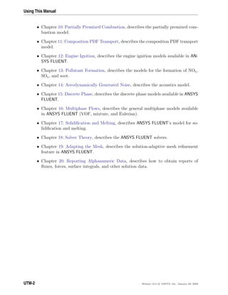 Using This Manual
• Chapter 10: Partially Premixed Combustion, describes the partially premixed com-
bustion model.
• Chapter 11: Composition PDF Transport, describes the composition PDF transport
model.
• Chapter 12: Engine Ignition, describes the engine ignition models available in AN-
SYS FLUENT.
• Chapter 13: Pollutant Formation, describes the models for the formation of NOx,
SOx, and soot.
• Chapter 14: Aerodynamically Generated Noise, describes the acoustics model.
• Chapter 15: Discrete Phase, describes the discrete phase models available in ANSYS
FLUENT.
• Chapter 16: Multiphase Flows, describes the general multiphase models available
in ANSYS FLUENT (VOF, mixture, and Eulerian).
• Chapter 17: Solidiﬁcation and Melting, describes ANSYS FLUENT’s model for so-
lidiﬁcation and melting.
• Chapter 18: Solver Theory, describes the ANSYS FLUENT solvers.
• Chapter 19: Adapting the Mesh, describes the solution-adaptive mesh reﬁnement
feature in ANSYS FLUENT.
• Chapter 20: Reporting Alphanumeric Data, describes how to obtain reports of
ﬂuxes, forces, surface integrals, and other solution data.
UTM-2 Release 12.0 c ANSYS, Inc. January 29, 2009
 
