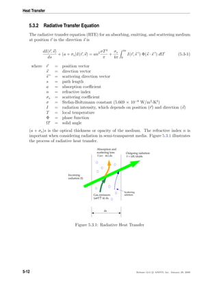 Heat Transfer
5.3.2 Radiative Transfer Equation
The radiative transfer equation (RTE) for an absorbing, emitting, and scattering medium
at position r in the direction s is
dI(r, s)
ds
+ (a + σs)I(r, s) = an2 σT4
π
+
σs
4π
4π
0
I(r, s ) Φ(s · s ) dΩ (5.3-1)
where r = position vector
s = direction vector
s = scattering direction vector
s = path length
a = absorption coeﬃcient
n = refractive index
σs = scattering coeﬃcient
σ = Stefan-Boltzmann constant (5.669 × 10−8
W/m2
-K4
)
I = radiation intensity, which depends on position (r) and direction (s)
T = local temperature
Φ = phase function
Ω = solid angle
(a + σs)s is the optical thickness or opacity of the medium. The refractive index n is
important when considering radiation in semi-transparent media. Figure 5.3.1 illustrates
the process of radiative heat transfer.
ds
Incoming
radiation (I)
Outgoing radiation
I + (dI/ds)ds
Absorption and
scattering loss:
I (a+ σs) ds
Gas emission:
(aσT / π) ds4
Scattering
addition
Figure 5.3.1: Radiative Heat Transfer
5-12 Release 12.0 c ANSYS, Inc. January 29, 2009
 