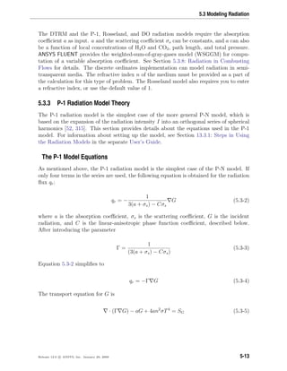 5.3 Modeling Radiation
The DTRM and the P-1, Rosseland, and DO radiation models require the absorption
coeﬃcient a as input. a and the scattering coeﬃcient σs can be constants, and a can also
be a function of local concentrations of H2O and CO2, path length, and total pressure.
ANSYS FLUENT provides the weighted-sum-of-gray-gases model (WSGGM) for compu-
tation of a variable absorption coeﬃcient. See Section 5.3.8: Radiation in Combusting
Flows for details. The discrete ordinates implementation can model radiation in semi-
transparent media. The refractive index n of the medium must be provided as a part of
the calculation for this type of problem. The Rosseland model also requires you to enter
a refractive index, or use the default value of 1.
5.3.3 P-1 Radiation Model Theory
The P-1 radiation model is the simplest case of the more general P-N model, which is
based on the expansion of the radiation intensity I into an orthogonal series of spherical
harmonics [52, 315]. This section provides details about the equations used in the P-1
model. For information about setting up the model, see Section 13.3.1: Steps in Using
the Radiation Models in the separate User’s Guide.
The P-1 Model Equations
As mentioned above, the P-1 radiation model is the simplest case of the P-N model. If
only four terms in the series are used, the following equation is obtained for the radiation
ﬂux qr:
qr = −
1
3(a + σs) − Cσs
G (5.3-2)
where a is the absorption coeﬃcient, σs is the scattering coeﬃcient, G is the incident
radiation, and C is the linear-anisotropic phase function coeﬃcient, described below.
After introducing the parameter
Γ =
1
(3(a + σs) − Cσs)
(5.3-3)
Equation 5.3-2 simpliﬁes to
qr = −Γ G (5.3-4)
The transport equation for G is
· (Γ G) − aG + 4an2
σT4
= SG (5.3-5)
Release 12.0 c ANSYS, Inc. January 29, 2009 5-13
 
